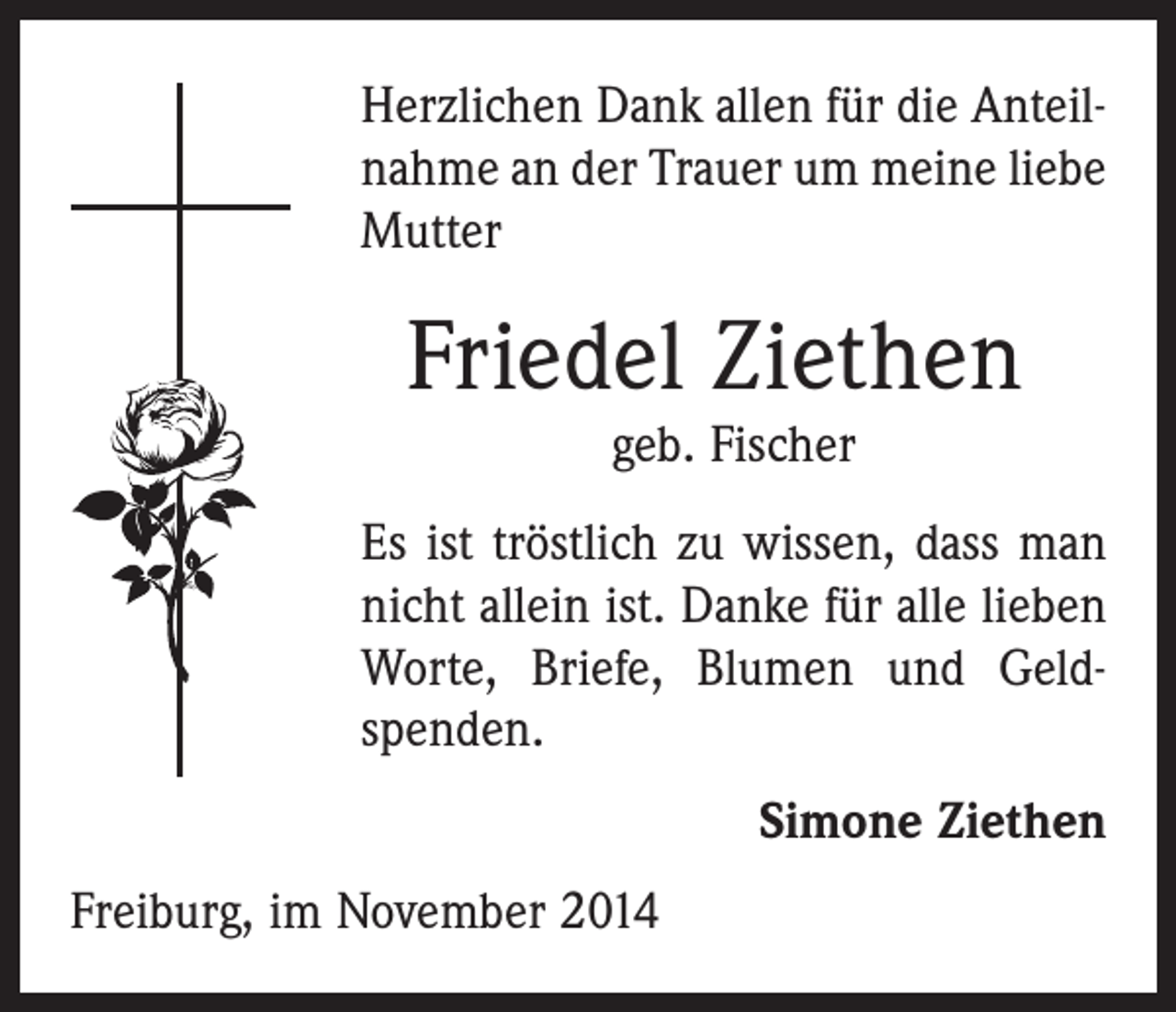 <p>Herzlichen Dank allen für die Anteilnahme an der Trauer um meine liebe<br />Mutter</p><p>Friedel Ziethen<br />geb. Fischer</p><p>Es ist tröstlich zu wissen, dass man<br />nicht allein ist. Danke für alle lieben<br />Worte, Briefe, Blumen und Geldspenden.<br />Simone Ziethen<br />Freiburg, im November 2014</p>