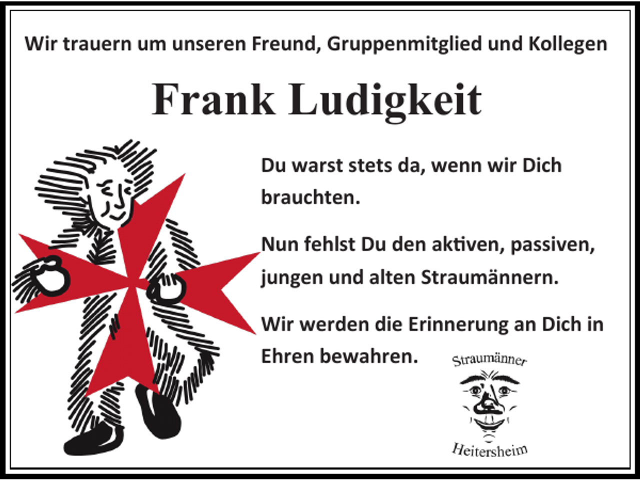 <p>Wir trauern um unseren Freund, Gruppenmitglied und Kollegen</p><p>Frank Ludigkeit<br />Du warst stets da, wenn wir Dich<br />brauchten.</p><p>Nun fehlst Du den aktiven, passiven,<br />jungen und alten Straumännern.<br />Wir werden die Erinnerung an Dich in<br />Ehren bewahren.</p>