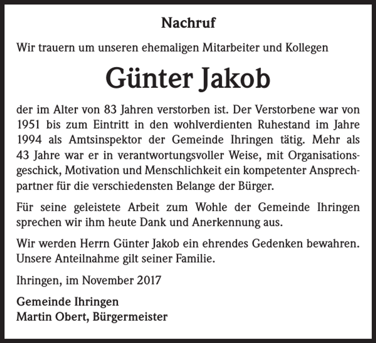 <p>Nachruf<br />Wir trauern um unseren ehemaligen Mitarbeiter und Kollegen</p><p>Günter Jakob<br />der im Alter von 83 Jahren verstorben ist. Der Verstorbene war von<br />1951 bis zum Eintritt in den wohlverdienten Ruhestand im Jahre<br />1994 als Amtsinspektor der Gemeinde Ihringen tätig. Mehr als<br />43 Jahre war er in verantwortungsvoller Weise, mit Organisationsgeschick, Motivation und Menschlichkeit ein kompetenter Ansprechpartner für die verschiedensten Belange der Bürger.<br />Für seine geleistete Arbeit zum Wohle der Gemeinde Ihringen<br />sprechen wir ihm heute Dank und Anerkennung aus.<br />Wir werden Herrn Günter Jakob ein ehrendes Gedenken bewahren.<br />Unsere Anteilnahme gilt seiner Familie.<br />Ihringen, im November 2017<br />Gemeinde Ihringen<br />Martin Obert, Bürgermeister</p>
