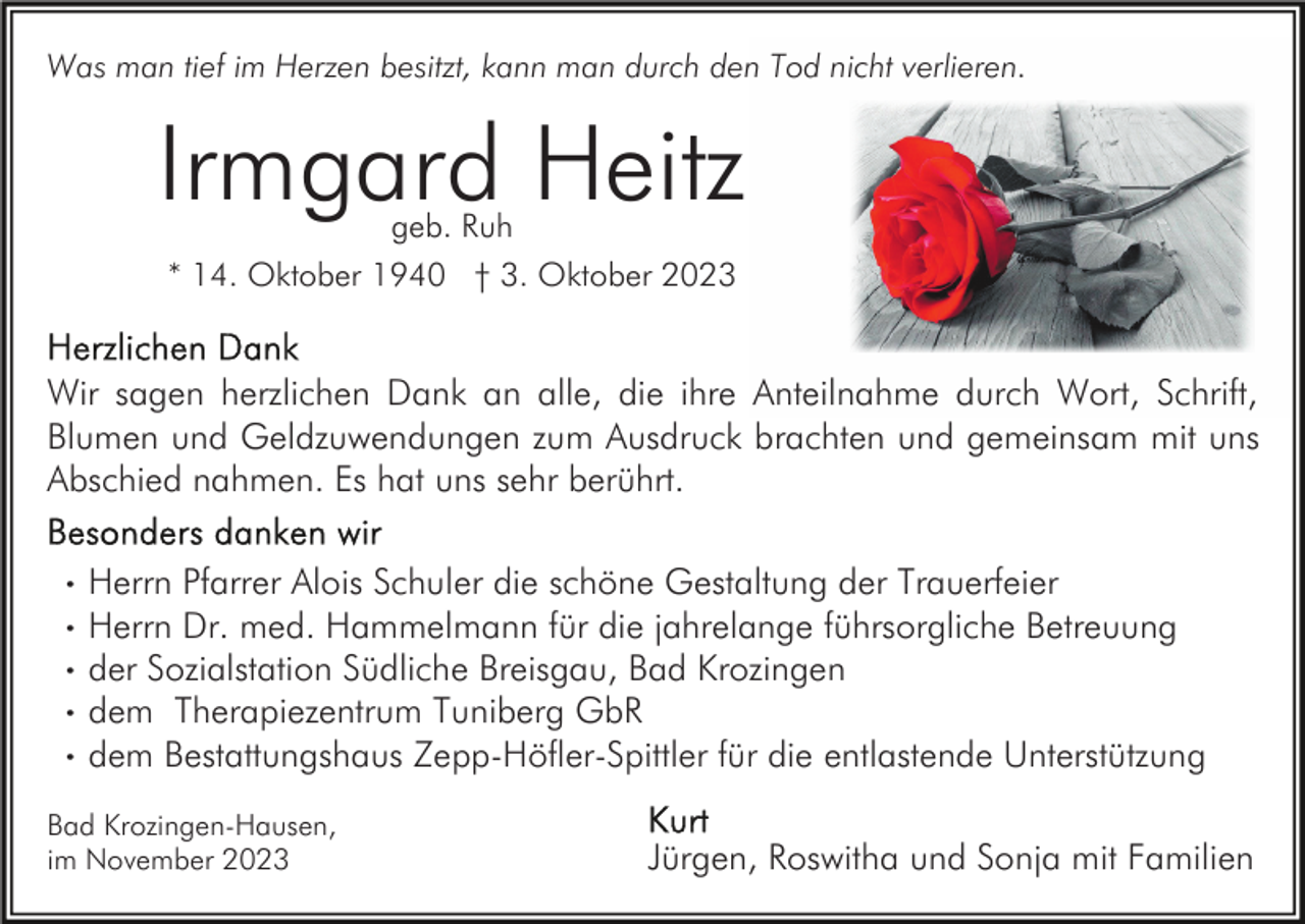 <p>Was man tief im Herzen besitzt, kann man durch den Tod nicht verlieren.</p><p>Irmgard Heitz<br />geb. Ruh</p><p>* 14. Oktober 1940 † 3. Oktober 2023</p><p>Wir sagen herzlichen Dank an alle, die ihre Anteilnahme durch Wort, Schrift,<br />Blumen und Geldzuwendungen zum Ausdruck brachten und gemeinsam mit uns<br />Abschied nahmen. Es hat uns sehr berührt.<br />·<br />·<br />·<br />·<br />·</p><p>Herrn Pfarrer Alois Schuler die schöne Gestaltung der Trauerfeier<br />Herrn Dr. med. Hammelmann für die jahrelange führsorgliche Betreuung<br />der Sozialstation Südliche Breisgau, Bad Krozingen<br />dem Therapiezentrum Tuniberg GbR<br />dem Bestattungshaus Zepp-Höfler-Spittler für die entlastende Unterstützung</p><p>Bad Krozingen-Hausen,<br />im November 2023</p><p>Jürgen, Roswitha und Sonja mit Familien</p>