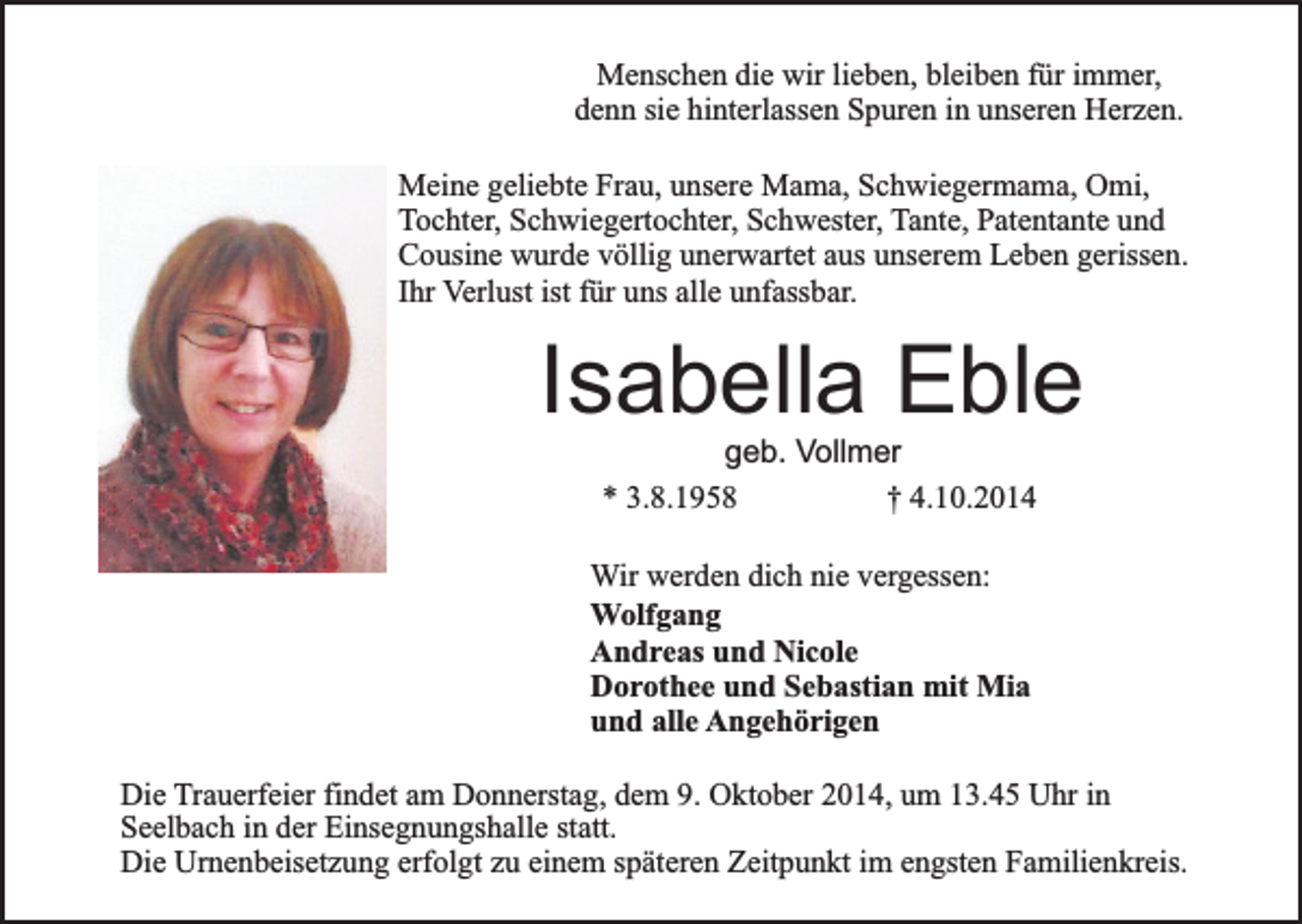 <p>Menschen die wir lieben, bleiben für immer,<br />denn sie hinterlassen Spuren in unseren Herzen.<br />Meine geliebte Frau, unsere Mama, Schwiegermama, Omi,<br />Tochter, Schwiegertochter, Schwester, Tante, Patentante und<br />Cousine wurde völlig unerwartet aus unserem Leben gerissen.<br />Ihr Verlust ist für uns alle unfassbar.</p><p>Isabella Eble<br />geb. Vollmer<br />* 3.8.1958<br />† 4.10.2014</p><p>Wir werden dich nie vergessen:<br />Wolfgang<br />Andreas und Nicole<br />Dorothee und Sebastian mit Mia<br />und alle Angehörigen<br />Die Trauerfeier findet am Donnerstag, dem 9. Oktober 2014, um 13.45 Uhr in<br />Seelbach in der Einsegnungshalle statt.<br />Die Urnenbeisetzung erfolgt zu einem späteren Zeitpunkt im engsten Familienkreis.</p>