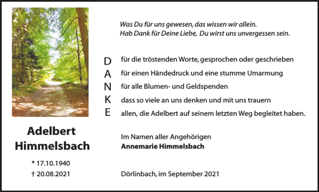<p>Was Du für uns gewesen, das wissen wir allein.<br />Hab Dank für Deine Liebe, Du wirst uns unvergessen sein.</p><p>D<br />A<br />N<br />K<br />E</p><p>Adelbert<br />Himmelsbach</p><p>für die tröstenden Worte, gesprochen oder geschrieben<br />für einen Händedruck und eine stumme Umarmung<br />für alle Blumen- und Geldspenden<br />dass so viele an uns denken und mit uns trauern<br />allen, die Adelbert auf seinem letzten Weg begleitet haben.<br />Im Namen aller Angehörigen<br />Annemarie Himmelsbach</p><p>* 17.10.1940<br />† 20.08.2021</p><p>Dörlinbach, im September 2021</p>