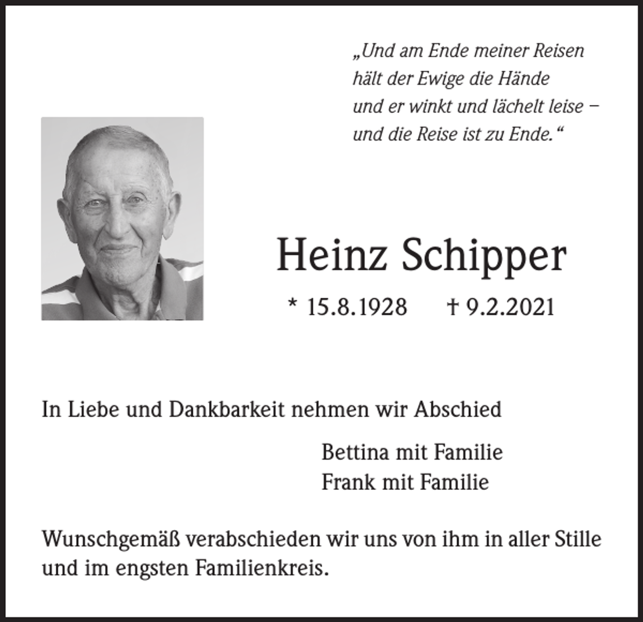 <p>„Und am Ende meiner Reisen<br />hält der Ewige die Hände<br />und er winkt und lächelt leise –<br />und die Reise ist zu Ende.“</p><p>Heinz Schipper<br />* 15.8.1928 † 9.2.2021</p><p>In Liebe und Dankbarkeit nehmen wir Abschied<br />Bettina mit Familie<br />Frank mit Familie<br />Wunschgemäß verabschieden wir uns von ihm in aller Stille<br />und im engsten Familienkreis.</p>