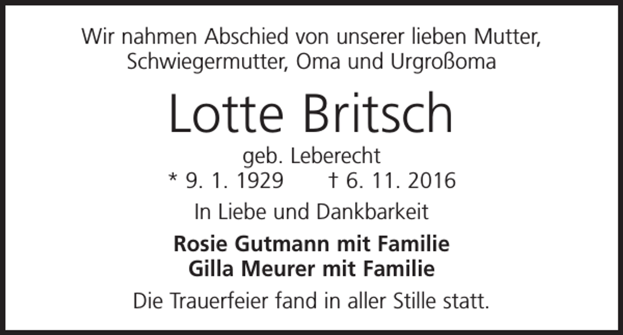 <p>Wir nahmen Abschied von unserer lieben Mutter,<br />Schwiegermutter, Oma und Urgroßoma</p><p>Lotte Britsch</p><p>geb. Leberecht<br />* 9. 1. 1929 † 6. 11. 2016<br />In Liebe und Dankbarkeit<br />Rosie Gutmann mit Familie<br />Gilla Meurer mit Familie<br />Die Trauerfeier fand in aller Stille statt.</p>