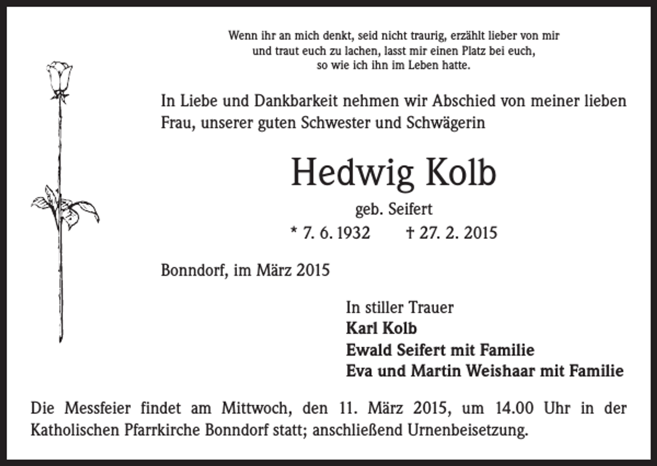 <p>Wenn ihr an mich denkt, seid nicht traurig, erzählt lieber von mir<br />und traut euch zu lachen, lasst mir einen Platz bei euch,<br />so wie ich ihn im Leben hatte.</p><p>In Liebe und Dankbarkeit nehmen wir Abschied von meiner lieben<br />Frau, unserer guten Schwester und Schwägerin</p><p>Hedwig Kolb<br />geb. Seifert<br />* 7. 6. 1932 † 27. 2. 2015<br />Bonndorf, im März 2015<br />In stiller Trauer<br />Karl Kolb<br />Ewald Seifert mit Familie<br />Eva und Martin Weishaar mit Familie<br />Die Messfeier findet am Mittwoch, den 11. März 2015, um 14.00 Uhr in der<br />­Katholischen Pfarrkirche Bonndorf statt; anschließend Urnenbeisetzung.</p>
