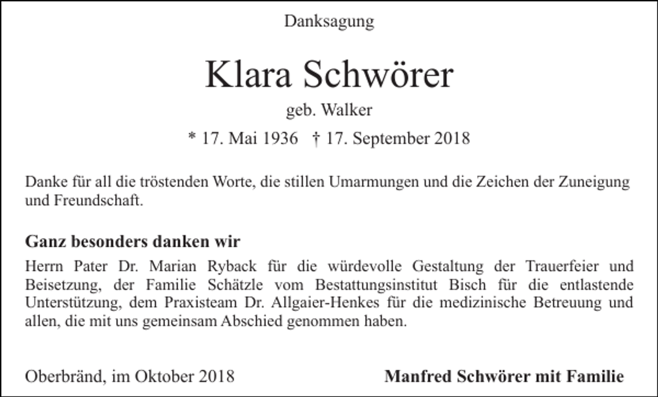 <p>Danksagung</p><p>Klara Schwörer<br />geb. Walker<br />* 17. Mai 1936 † 17. September 2018<br />Danke für all die tröstenden Worte, die stillen Umarmungen und die Zeichen der Zuneigung<br />und Freundschaft.</p><p>Ganz besonders danken wir<br />Herrn Pater Dr. Marian Ryback für die würdevolle Gestaltung der Trauerfeier und<br />Beisetzung, der Familie Schätzle vom Bestattungsinstitut Bisch für die entlastende<br />Unterstützung, dem Praxisteam Dr. Allgaier-Henkes für die medizinische Betreuung und<br />allen, die mit uns gemeinsam Abschied genommen haben.</p><p>Oberbränd, im Oktober 2018</p><p>Manfred Schwörer mit Familie</p>