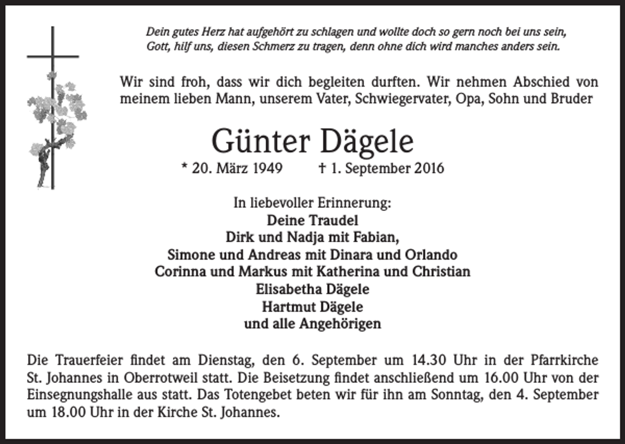 <p>Dein gutes Herz hat aufgehört zu schlagen und wollte doch so gern noch bei uns sein,<br />Gott, hilf uns, diesen Schmerz zu tragen, denn ohne dich wird manches anders sein.</p><p>Wir sind froh, dass wir dich begleiten durften. Wir nehmen Abschied von<br />meinem lieben Mann, unserem Vater, Schwiegervater, Opa, Sohn und Bruder</p><p>Günter Dägele</p><p>* 20. März 1949</p><p>† 1. September 2016</p><p>In liebevoller Erinnerung:<br />Deine Traudel<br />Dirk und Nadja mit Fabian,<br />Simone und Andreas mit Dinara und Orlando<br />Corinna und Markus mit Katherina und Christian<br />Elisabetha Dägele<br />Hartmut Dägele<br />und alle Angehörigen<br />Die Trauerfeier findet am Dienstag, den 6. September um 14.30 Uhr in der Pfarrkirche<br />St. Johannes in Oberrotweil statt. Die Beisetzung findet anschließend um 16.00 Uhr von der<br />Einsegnungshalle aus statt. Das Totengebet beten wir für ihn am Sonntag, den 4. September<br />um 18.00 Uhr in der Kirche St. Johannes.</p>