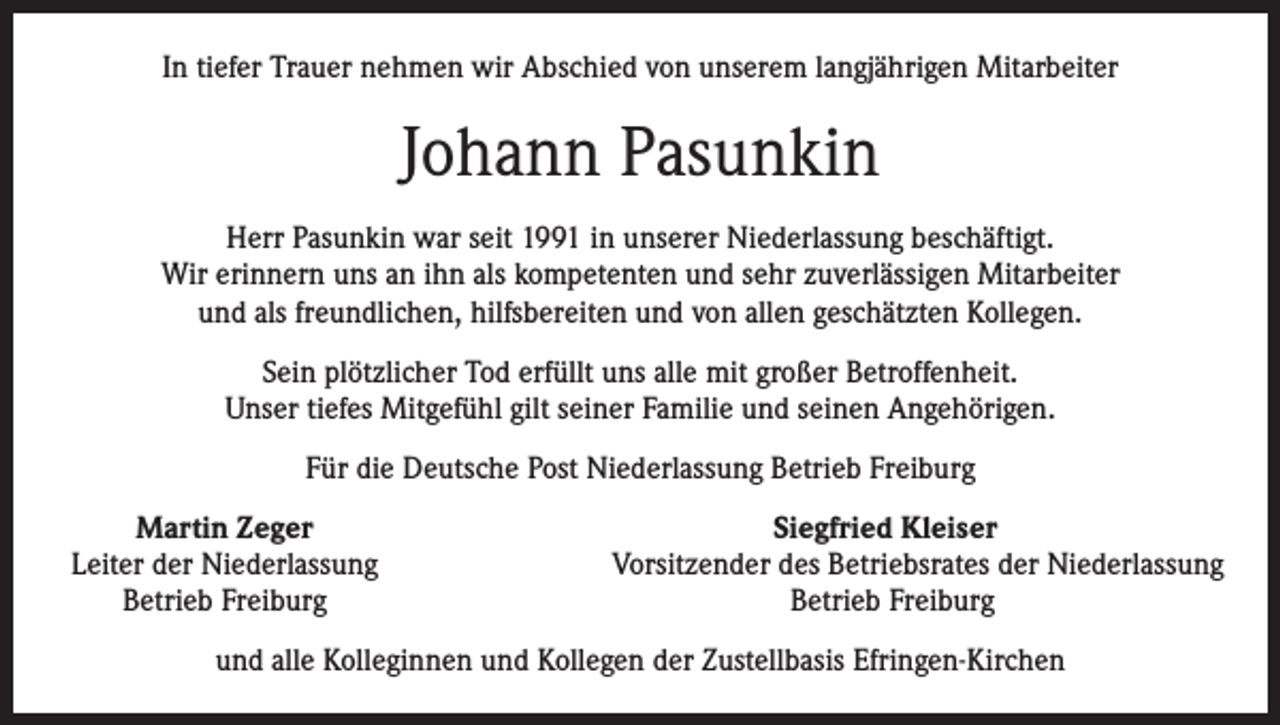 <p>In tiefer Trauer nehmen wir Abschied von unserem langjährigen Mitarbeiter</p><p>Johann Pasunkin<br />Herr Pasunkin war seit 1991 in unserer Niederlassung beschäftigt.<br />Wir erinnern uns an ihn als kompetenten und sehr zuverlässigen Mitarbeiter<br />und als freundlichen, hilfsbereiten und von allen geschätzten Kollegen.<br />Sein plötzlicher Tod erfüllt uns alle mit großer Betroffenheit.<br />Unser tiefes Mitgefühl gilt seiner Familie und seinen Angehörigen.<br />Für die Deutsche Post Niederlassung Betrieb Freiburg</p><p>Martin Zeger<br />Leiter der Niederlassung</p><p>Betrieb Freiburg</p><p>Siegfried Kleiser<br />Vorsitzender des Betriebsrates der Niederlassung<br />Betrieb Freiburg</p><p>und alle Kolleginnen und Kollegen der Zustellbasis Efringen-Kirchen</p>