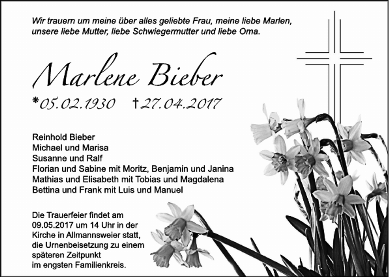 <p>Wir trauern um meine über alles geliebte Frau, meine liebe Marlen,<br />unsere liebe Mutter, liebe Schwiegermutter und liebe Oma.</p><p>❋<br />05.02.1930</p><p>i 27.04.2017</p><p>Reinhold Bieber<br />Michael und Marisa<br />Susanne und Ralf<br />Florian und Sabine mit Moritz, Benjamin und Janina<br />Mathias und Elisabeth mit Tobias und Magdalena<br />Bettina und Frank mit Luis und Manuel<br />Die Trauerfeier findet am<br />09.05.2017 um 14 Uhr in der<br />Kirche in Allmannsweier statt,<br />die Urnenbeisetzung zu einem<br />späteren Zeitpunkt<br />im engsten Familienkreis.</p>