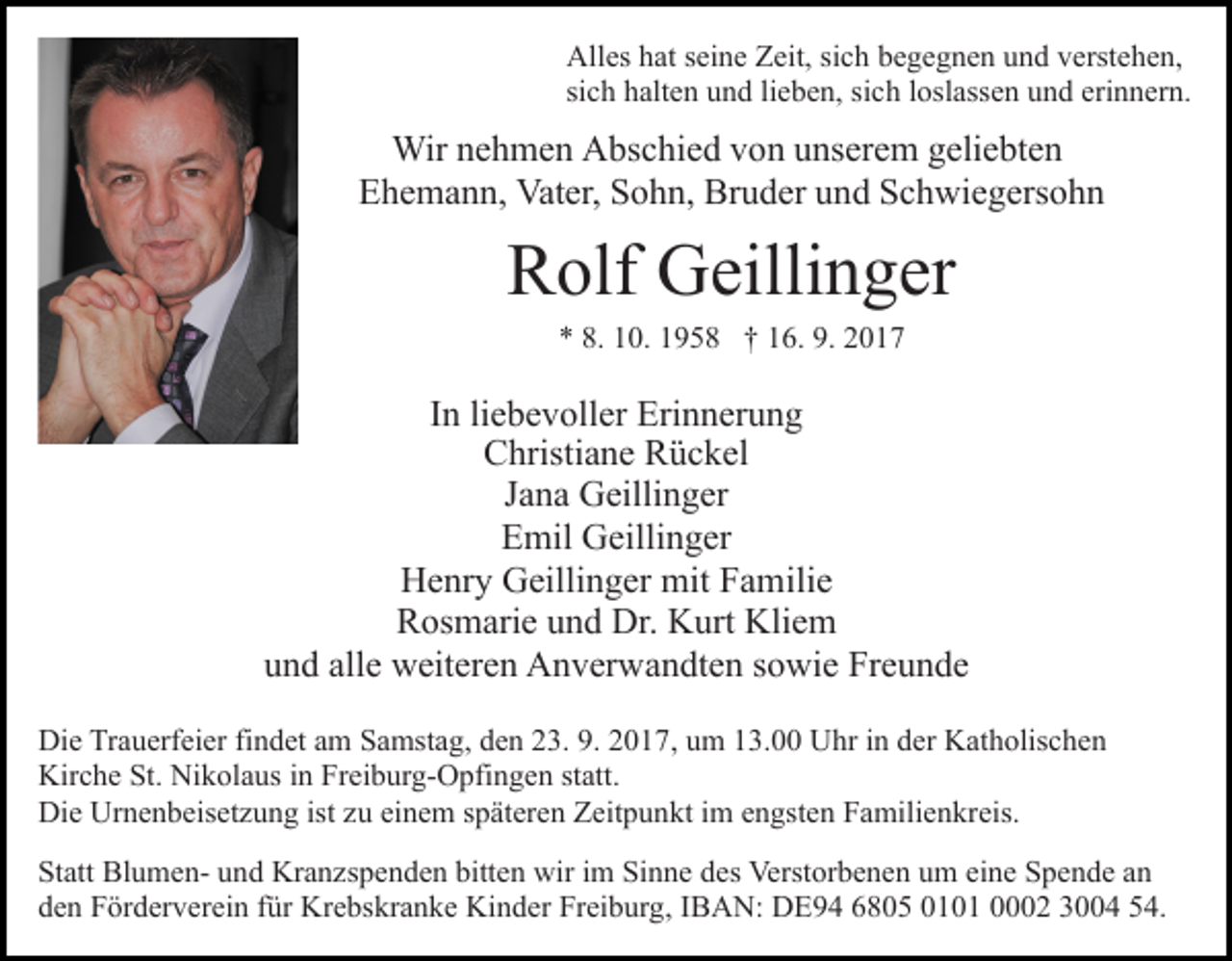 <p>All es hhat<br />Alles<br />at s seine<br />ei n e ZZeit,<br />eit, sisich<br />c h bbegegnen<br />e g e g n e n uund<br />n d vverstehen,<br />erst e h e n,<br />sich<br />si<br />c h halten<br />h alt e n und<br />u n d lilieben,<br />e b e n, si<br />sich<br />c h lloslassen<br />osl ass e n uund<br />n d eri<br />erinnern.<br />n n er n.</p><p>Wir n enehmen<br />h m e n AAbschied<br />bs c hi e d v von<br />o n uunserem<br />ns er e m ggeliebten<br />eli e bt e n<br />Wir<br />Ehemann,<br />E h e m a n n, Vater,<br />Vat er, SSohn,<br />o h n, Bruder<br />B r u d er und<br />u n d Schwiegersohn<br />S c h wi e g ers o h n</p><p>RRolf<br />olf Geillinger<br />G eilli n g er<br />0. 11958<br />9 5 8 †† 116.<br />6. 9.<br />017<br />** 8.<br />8. 110.<br />9. 22017</p><p>liebevoller<br />IInn li<br />e b e v oll er Erinnerung<br />Eri n n er u n g<br />Christiane<br />C hristi a n e RRückel<br />ü c k el<br />Jana<br />J a n a Geillinger<br />G eilli n g er<br />EEmil<br />mil Geillinger<br />G eilli n g er<br />HHenry<br />e nr y GGeillinger<br />eilli n g er mit<br />mit FFamilie<br />a m ili e<br />R os m ari e uund<br />n d Dr.<br />Dr. Kurt<br />K urt Kliem<br />K li e m<br />Rosmarie<br />u n d all<br />e weiteren<br />w eit er e n Anverwandten<br />A n v er w a n dt e n ssowie<br />o wi e Freunde<br />Fr e u n d e<br />und<br />alle<br />Di e TrTrauerfeier<br />Die<br />a u erf ei er fifindet<br />n d et aam<br />m Samstag,<br />S a mst a g, den<br />d e n 23.<br />2 3. 9.<br />9. 2017,<br />2 0 1 7, um<br />u m 13.00<br />1 3. Uhr<br />U hr in<br />i n der<br />d er Katholischen<br />K at h olis c h e n<br />Kir<br />Kirche<br />c h e St.<br />St. Ni<br />Nikolaus<br />k ol a us i in<br />n FrFreiburg-Opfingen<br />ei b ur g- O pfi n g e n st<br />statt.<br />att.<br />Di<br />Die<br />e Ur<br />Urnenbeisetzung<br />n e n b eis et z u n g ist<br />istzzuu ei<br />einem<br />n e m sspäteren<br />p ät er e n Zeitpunkt<br />Z eit p u n kt iim<br />m eengsten<br />n gst e n Familienkreis.<br />F a mili e n kr eis.<br />St att BlumenStatt<br />Bl u m e n- uund<br />n d Kranzspenden<br />Kr a n z s p e n d e n bitten<br />bitt e n wir<br />wir iimm Sinne<br />Si n n e ddes<br />es Verstorbenen<br />Verst or b e n e n uum<br />m eeine<br />i n e Spende<br />S p e n d e an<br />an<br />dden<br />e n Förderverein<br />F ör d er v er ei n ffür<br />ür Krebskranke<br />Kr e bs kr a n k e Kinder<br />Ki n d er Freiburg,<br />Fr ei b ur g , IBAN:<br />I B A N: DE94<br />D E 9 4 6805<br />6 8 0 5 0101<br />0 1 0 1 0002<br />2 3004<br />3 4 54.<br />5 4.</p>