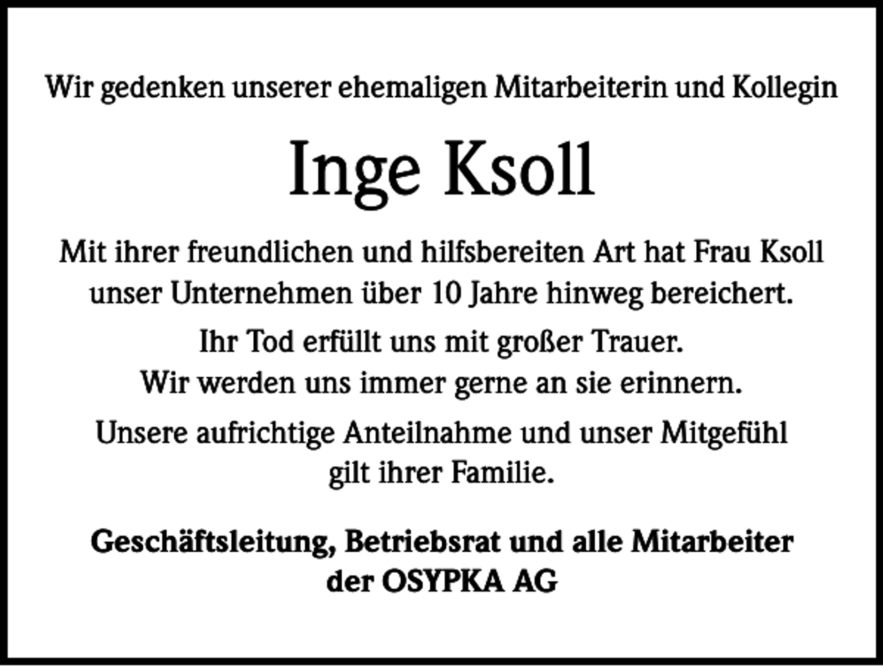 <p>Wir gedenken unserer ehemaligen Mitarbeiterin und Kollegin</p><p>Inge Ksoll<br />Mit ihrer freundlichen und hilfsbereiten Art hat Frau Ksoll<br />unser Unternehmen über 10 Jahre hinweg bereichert.<br />Ihr Tod erfüllt uns mit großer Trauer.<br />Wir werden uns immer gerne an sie erinnern.<br />Unsere aufrichtige Anteilnahme und unser Mitgefühl<br />gilt ihrer Familie.<br />Geschäftsleitung, Betriebsrat und alle Mitarbeiter<br />der OSYPKA AG</p>
