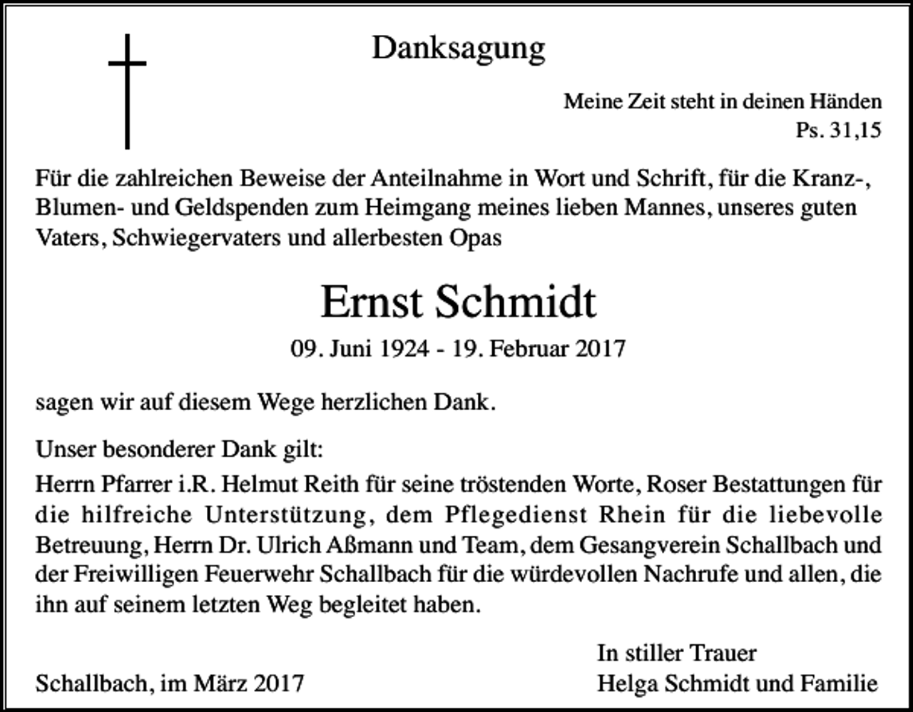 <p>Danksagung<br />Meine Zeit steht in deinen Händen<br />Ps. 31,15</p><p>Für die zahlreichen Beweise der Anteilnahme in Wort und Schrift, für die Kranz-,<br />Blumen- und Geldspenden zum Heimgang meines lieben Mannes, unseres guten<br />Vaters, Schwiegervaters und allerbesten Opas</p><p>Ernst Schmidt<br />09. Juni 1924 - 19. Februar 2017<br />sagen wir auf diesem Wege herzlichen Dank.<br />Unser besonderer Dank gilt:<br />Herrn Pfarrer i.R. Helmut Reith für seine tröstenden Worte, Roser Bestattungen für<br />die hilfreiche Unterstützung, dem Pflegedienst Rhein für die liebevolle<br />Betreuung, Herrn Dr. Ulrich Aßmann und Team, dem Gesangverein Schallbach und<br />der Freiwilligen Feuerwehr Schallbach für die würdevollen Nachrufe und allen, die<br />ihn auf seinem letzten Weg begleitet haben.<br />Schallbach, im März 2017</p><p>In stiller Trauer<br />Helga Schmidt und Familie</p>