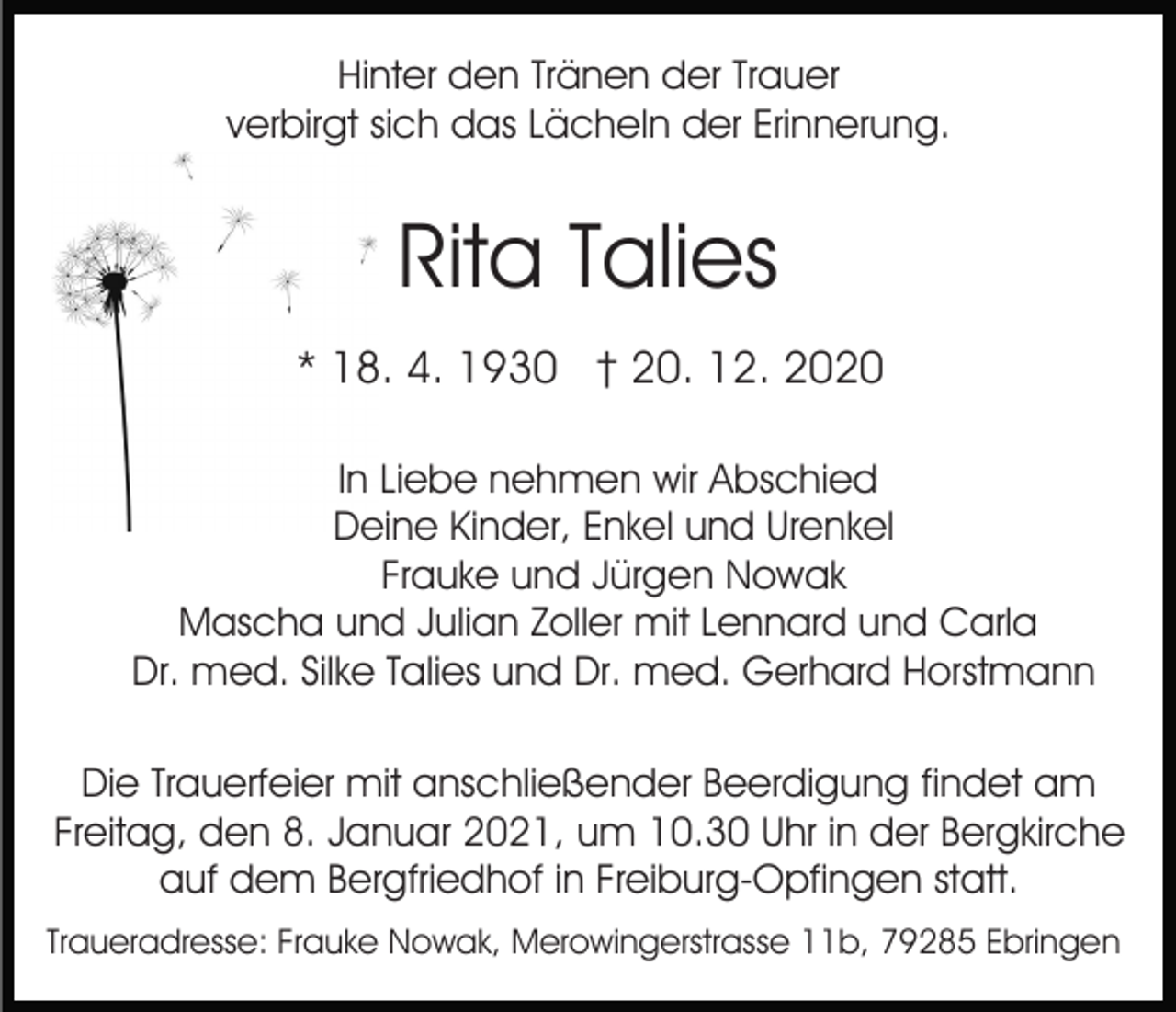<p>Hinter den Tränen der Trauer<br />verbirgt sich das Lächeln der Erinnerung.</p><p>Rita Talies<br />* 18. 4. 1930 † 20. 12. 2020<br />In Liebe nehmen wir Abschied<br />Deine Kinder, Enkel und Urenkel<br />Frauke und Jürgen Nowak<br />Mascha und Julian Zoller mit Lennard und Carla<br />Dr. med. Silke Talies und Dr. med. Gerhard Horstmann<br />Die Trauerfeier mit anschließender Beerdigung findet am<br />Freitag, den 8. Januar 2021, um 10.30 Uhr in der Bergkirche<br />auf dem Bergfriedhof in Freiburg-Opfingen statt.<br />Traueradresse: Frauke Nowak, Merowingerstrasse 11b, 79285 Ebringen</p>