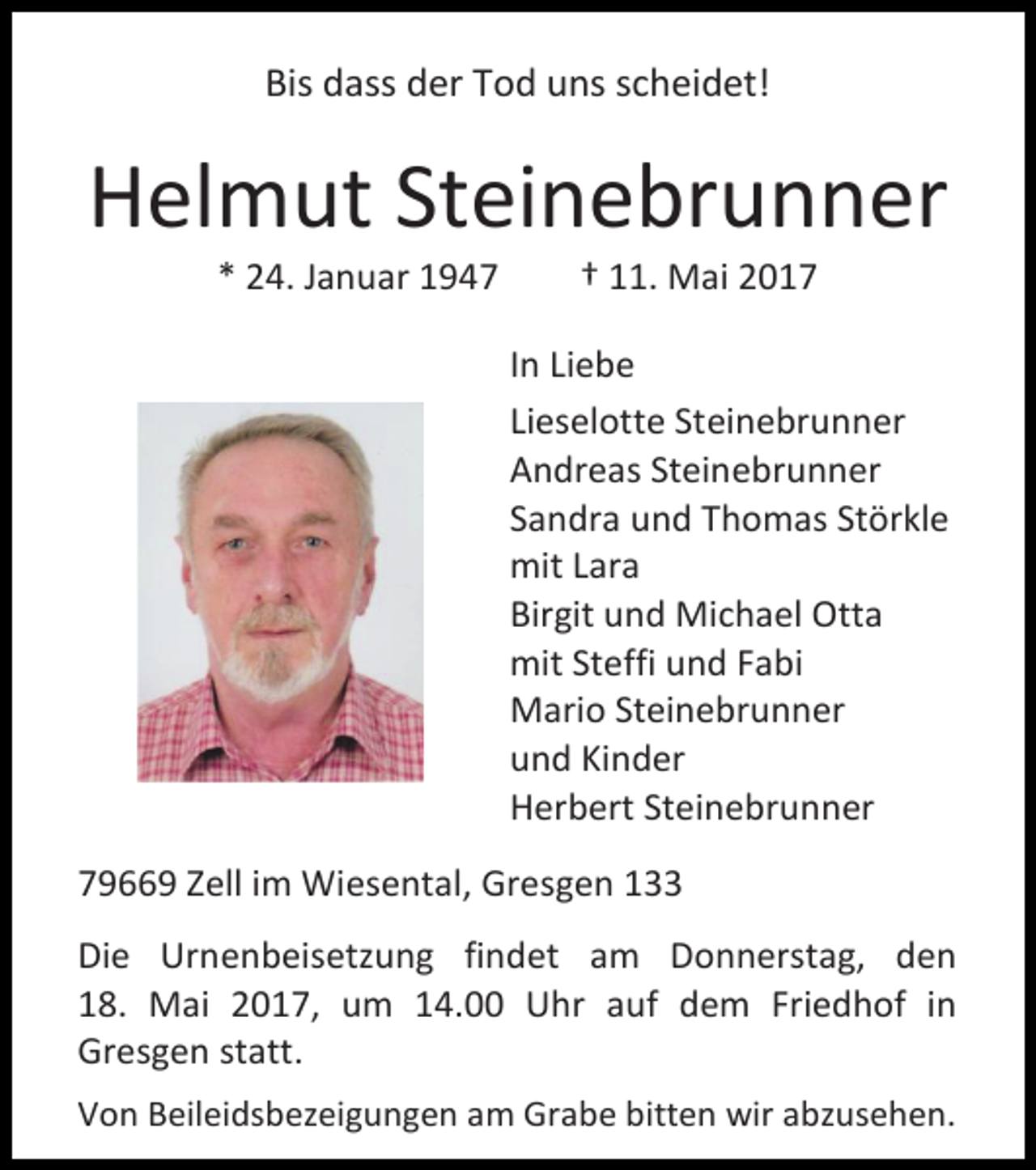 <p>Bis dass der Tod uns scheidet!</p><p>Helmut Steinebrunner<br />* 24. Januar 1947</p><p>† 11. Mai 2017</p><p>In Liebe<br />Lieselotte Steinebrunner<br />Andreas Steinebrunner<br />Sandra und Thomas Störkle<br />mit Lara<br />Birgit und Michael Otta<br />mit Steffi und Fabi<br />Mario Steinebrunner<br />und Kinder<br />Herbert Steinebrunner<br />79669 Zell im Wiesental, Gresgen 133<br />Die Urnenbeisetzung findet am Donnerstag, den<br />18. Mai 2017, um 14.00 Uhr auf dem Friedhof in<br />Gresgen statt.<br />Von Beileidsbezeigungen am Grabe bitten wir abzusehen.</p>