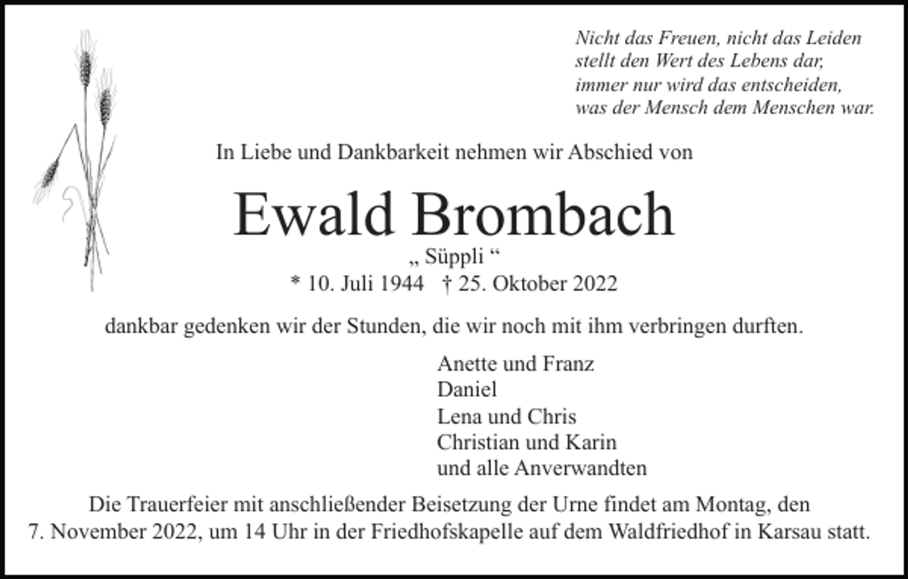 <p>Nicht das Freuen, nicht das Leiden<br />stellt den Wert des Lebens dar,<br />immer nur wird das entscheiden,<br />was der Mensch dem Menschen war.</p><p>In Liebe und Dankbarkeit nehmen wir Abschied von</p><p>Ewald Brombach<br />„ Süppli “<br />* 10. Juli 1944 † 25. Oktober 2022</p><p>dankbar gedenken wir der Stunden, die wir noch mit ihm verbringen durften.<br />Anette und Franz<br />Daniel<br />Lena und Chris<br />Christian und Karin<br />und alle Anverwandten<br />Die Trauerfeier mit anschließender Beisetzung der Urne findet am Montag, den<br />7. November 2022, um 14 Uhr in der Friedhofskapelle auf dem Waldfriedhof in Karsau statt.</p>