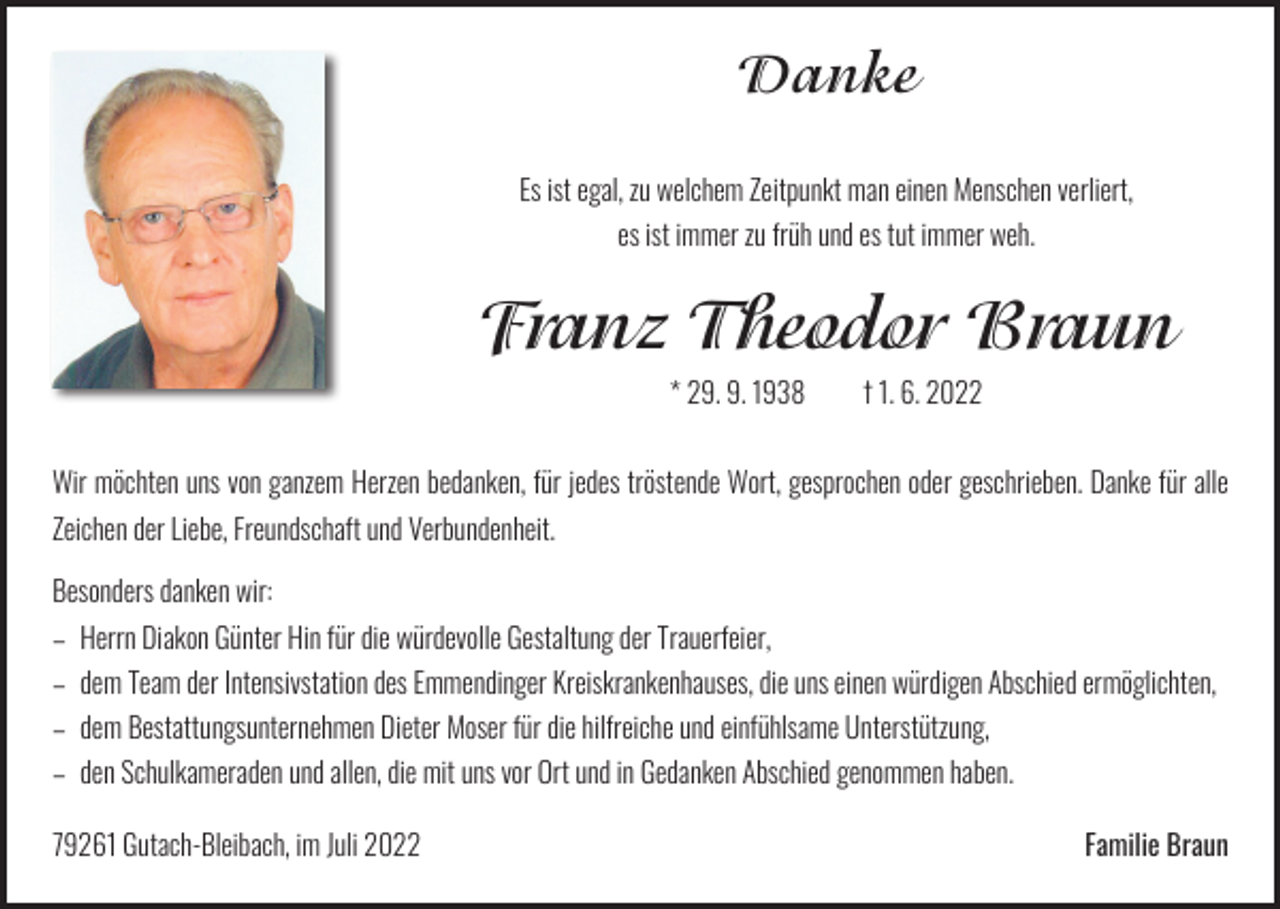 <p>Danke<br />Es ist egal, zu welchem Zeitpunkt man einen Menschen verliert,<br />es ist immer zu früh und es tut immer weh.</p><p>Franz Theodor Braun<br />* 29. 9. 1938 † 1. 6. 2022</p><p>Wir möchten uns von ganzem Herzen bedanken, für jedes tröstende Wort, gesprochen oder ­geschrieben. Danke für alle<br />Zeichen der Liebe, Freundschaft und Verbundenheit.<br />Besonders danken wir:</p><p>– Herrn Diakon Günter Hin für die würdevolle Gestaltung der Trauerfeier,</p><p>– dem Team der Intensivstation des Emmendinger Kreiskrankenhauses, die uns einen würdigen Abschied ermöglichten,<br />– dem Bestattungsunternehmen Dieter Moser für die hilfreiche und einfühlsame Unterstützung,</p><p>– den Schulkameraden und allen, die mit uns vor Ort und in Gedanken Abschied genommen haben.<br />79261 Gutach-Bleibach, im Juli 2022</p><p>Familie Braun</p>