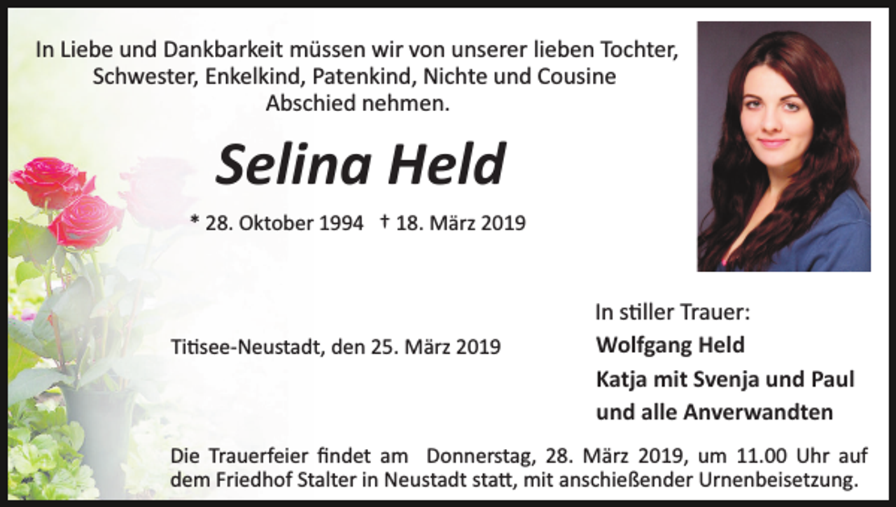 <p>In Liebe und Dankbarkeit müssen wir von unserer lieben Tochter,<br />Schwester, Enkelkind, Patenkind, Nichte und Cousine<br />Abschied nehmen.</p><p>Selina Held<br />* 28. Oktober 1994 † 18. März 2019</p><p>Ti�see­Neustadt, den 25. März 2019</p><p>In s�ller Trauer:<br />Wolfgang Held<br />Katja mit Svenja und Paul<br />und alle Anverwandten</p><p>Die Trauerfeier ﬁndet am Donnerstag, 28. März 2019, um 11.00 Uhr auf<br />dem Friedhof Stalter in Neustadt sta�, mit anschießender Urnenbeisetzung.</p>