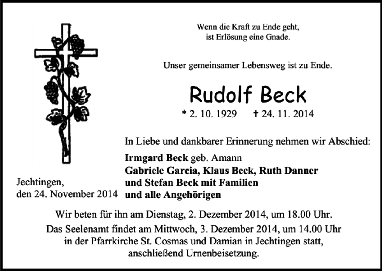 <p>Wenn die Kraft zu Ende geht,<br />ist Erlösung eine Gnade.</p><p>Unser gemeinsamer Lebensweg ist zu Ende.</p><p>Rudolf Beck</p><p>* 2. 10. 1929</p><p> 24. 11. 2014</p><p>In Liebe und dankbarer Erinnerung nehmen wir Abschied:<br />Irmgard Beck geb. Amann<br />Gabriele Garcia, Klaus Beck, Ruth Danner<br />Jechtingen,<br />und Stefan Beck mit Familien<br />den 24. November 2014 und alle Angehörigen<br />Wir beten für ihn am Dienstag, 2. Dezember 2014, um 18.00 Uhr.<br />Das Seelenamt findet am Mittwoch, 3. Dezember 2014, um 14.00 Uhr<br />in der Pfarrkirche St. Cosmas und Damian in Jechtingen statt,<br />anschließend Urnenbeisetzung.</p>