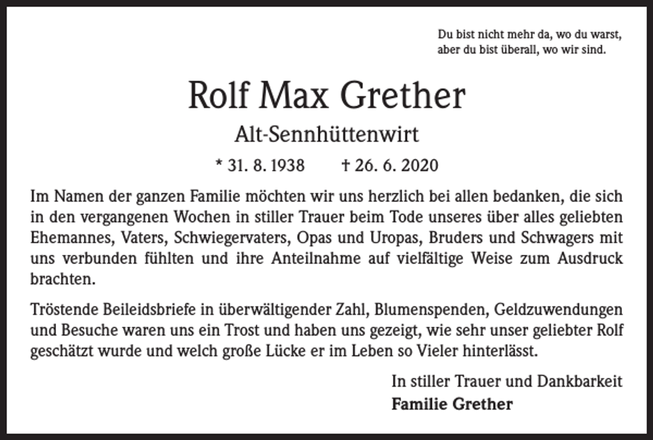 <p>Du bist nicht mehr da, wo du warst,<br />aber du bist überall, wo wir sind.</p><p>Rolf Max Grether<br />Alt-Sennhüttenwirt<br />* 31. 8. 1938 † 26. 6. 2020<br />Im Namen der ganzen Familie möchten wir uns herzlich bei allen bedanken, die sich<br />in den vergangenen Wochen in stiller Trauer beim Tode unseres über alles geliebten<br />Ehemannes, Vaters, Schwiegervaters, Opas und Uropas, Bruders und Schwagers mit<br />uns verbunden fühlten und ihre Anteilnahme auf vielfältige Weise zum Ausdruck<br />brachten.<br />Tröstende Beileidsbriefe in überwältigender Zahl, Blumenspenden, Geldzuwendungen<br />und Besuche waren uns ein Trost und haben uns gezeigt, wie sehr unser geliebter Rolf<br />geschätzt wurde und welch große Lücke er im Leben so Vieler hinterlässt.<br />In stiller Trauer und Dankbarkeit<br />Familie Grether</p>
