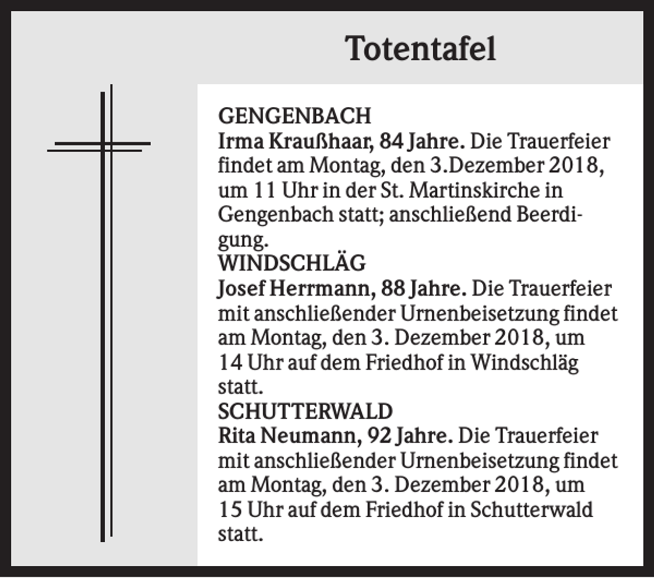 <p>Totentafel<br />GENGENBACH<br />Irma Kraußhaar, 84 Jahre. Die Trauerfeier<br />findet am Montag, den 3.Dezember 2018,<br />um 11 Uhr in der St. Martinskirche in<br />Gengenbach statt; anschließend Beerdigung.<br />WINDSCHLÄG<br />Josef Herrmann, 88 Jahre. Die Trauerfeier<br />mit anschließender Urnenbeisetzung findet<br />am Montag, den 3. Dezember 2018, um<br />14 Uhr auf dem Friedhof in Windschläg<br />statt.<br />SCHUTTERWALD<br />Rita Neumann, 92 Jahre. Die Trauerfeier<br />mit anschließender Urnenbeisetzung findet<br />am Montag, den 3. Dezember 2018, um<br />15 Uhr auf dem Friedhof in Schutterwald<br />statt.</p>