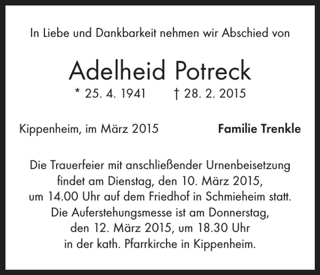 <p>In Liebe und Dankbarkeit nehmen wir Abschied von</p><p>Adelheid Potreck<br />* 25. 4. 1941 † 28. 2. 2015</p><p>Kippenheim, im März 2015</p><p>Familie Trenkle</p><p>Die Trauerfeier mit anschließender Urnenbeisetzung<br />findet am Dienstag, den 10. März 2015,<br />um 14.00 Uhr auf dem Friedhof in Schmieheim statt.<br />Die Auferstehungsmesse ist am Donnerstag,<br />den 12. März 2015, um 18.30 Uhr<br />in der kath. Pfarrkirche in Kippenheim.</p>