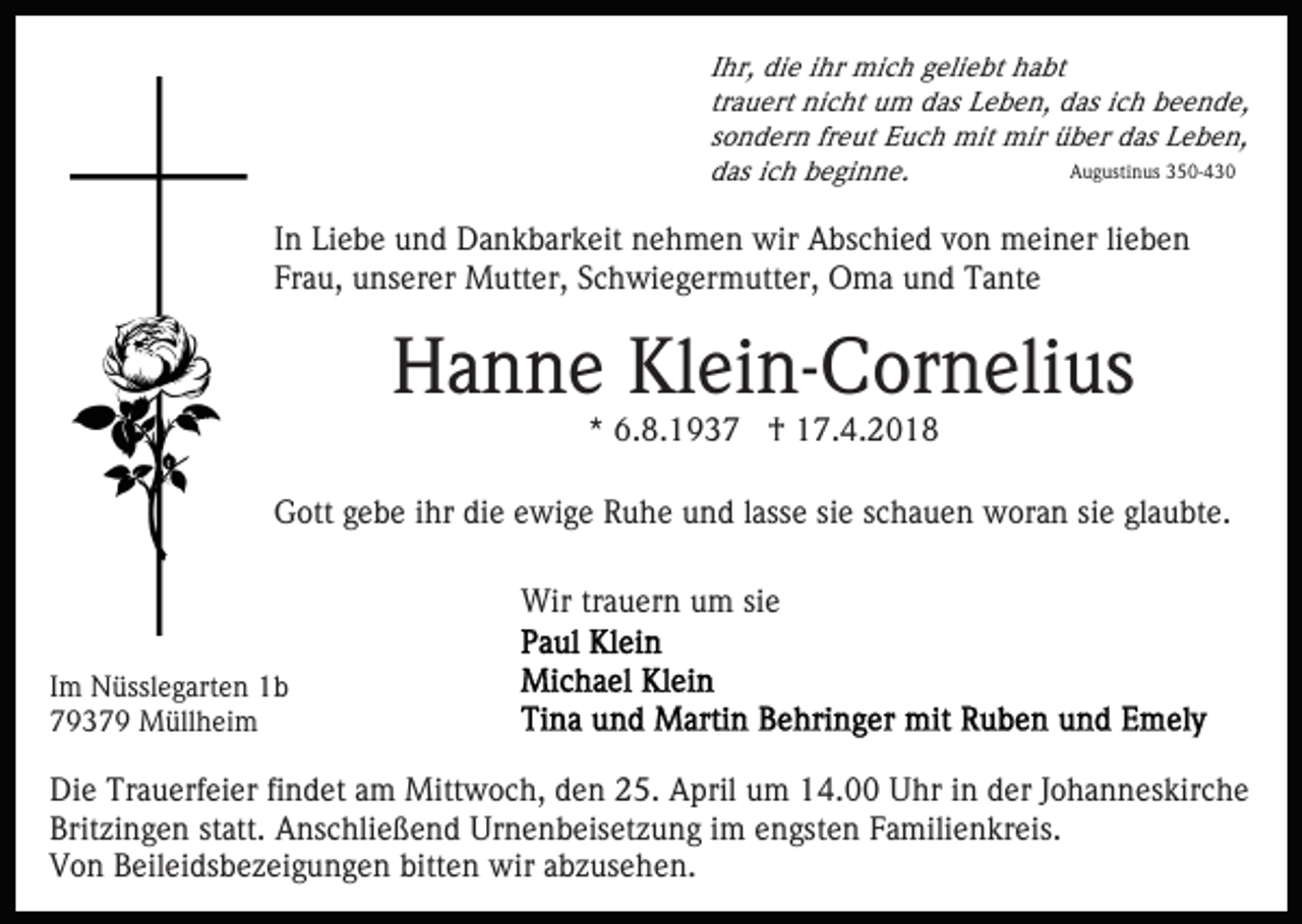 <p>Ihr,<br />I hr, die<br />di e iihr<br />hr mich<br />mi c h geliebt<br />g eli e bt habt<br />h a bt<br />tr<br />a u ert nicht<br />ni c ht um<br />u m das<br />d as Leben,<br />L e be n, das<br />d as iich<br />c h beende,<br />b e e n d e,<br />trauert<br />freut<br />ssondern<br />o n d er n fr<br />e ut Euch<br />E u c h mit<br />mit mir<br />m ir über<br />ü b er das<br />d as Leben,<br />L e b e n,<br />AAugustinus<br />u g usti n us 3350-430<br />5 0- 4 3 0<br />das<br />d as iich<br />c h bbeginne.<br />e gi n n e.</p><p>IInn Liebe<br />Li e b e und<br />u n d Dankbarkeit<br />D a n k b ar k eit nehmen<br />n e h m e n wir<br />wir Abschied<br />A bs c hi e d von<br />v o n meiner<br />m ei n er li<br />ebe n<br />lieben<br />Frau,<br />Fr a u, unserer<br />u ns er er Mutter,<br />M utt er, SSchwiegermutter,<br />c h wi e g er m utt er, Oma<br />O m a uund<br />n d Tante<br />T a nt e</p><p>HHanne<br />a n n e KlKlein-Cornelius<br />ei n- C or n eli us<br />** 6.8.1937<br />6. 8. 1 9 3 7 †<br />† 17.4.2018<br />1 7. 4. 2 0 1 8</p><p>GGott<br />ott ggebe<br />e b e i ihr<br />hr didie<br />e eewige<br />wi g e Ruhe<br />R u h e uund<br />n d llasse<br />ass e sisie<br />e sschauen<br />c h a u e n woran<br />w or a n sisiee gl<br />a u bt e.<br />glaubte.<br />Wirtrtrauern<br />Wir<br />a u er n u um<br />m sisie<br />e<br />I m Nüsslegarten<br />Im<br />N üssl e g art e n 1b<br />1b<br />77937 3 7 9 Müllheim<br />M üll h ei m</p><p>Di e Tr<br />Die<br />Trauerfeier<br />a u erf ei er fifindet<br />n d et aam<br />m Mittwoch,<br />Mitt w o c h, den<br />d e n 25.<br />2 5. April<br />A pril um<br />u m 14.00<br />1 4. Uhr<br />U hr in<br />i n der<br />d er Johanneskirche<br />J oh a n n es kir c h e<br />Brit<br />zi n g e n ststatt.<br />att. Anschließend<br />A ns c hli e ß e n d Urnenbeisetzung<br />Ur n e n b eis et z u n g iimm engsten<br />e n gst e n Familienkreis.<br />F a mili e n kr eis.<br />Britzingen<br />Von<br />V o n BBeileidsbezeigungen<br />eil ei ds b e z ei g u n g e n bitten<br />bitt e n wir<br />wir abzusehen.<br />a b z us e h e n.</p>