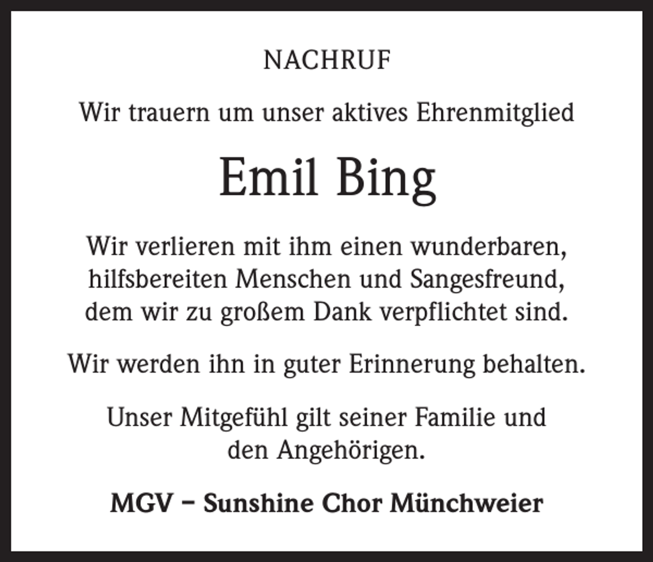 <p>NACHRUF<br />Wir trauern um unser aktives Ehrenmitglied</p><p>Emil Bing<br />Wir verlieren mit ihm einen wunderbaren,<br />hilfsbereiten Menschen und Sangesfreund,<br />dem wir zu großem Dank verpflichtet sind.<br />Wir werden ihn in guter Erinnerung behalten.<br />Unser Mitgefühl gilt seiner Familie und<br />den Angehörigen.<br />MGV – Sunshine Chor Münchweier</p>
