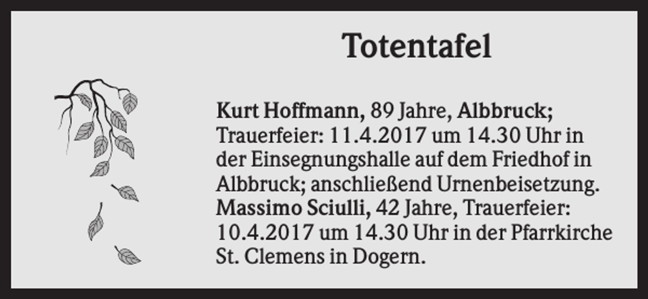 <p>Totentafel<br />Kurt Hoffmann, 89 Jahre, Albbruck;<br />Trauerfeier: 11.4.2017 um 14.30 Uhr in<br />der Einsegnungshalle auf dem Friedhof in<br />Albbruck; anschließend Urnenbeisetzung.<br />Massimo Sciulli, 42 Jahre, Trauerfeier:<br />10.4.2017 um 14.30 Uhr in der Pfarrkirche<br />St. Clemens in Dogern.</p>