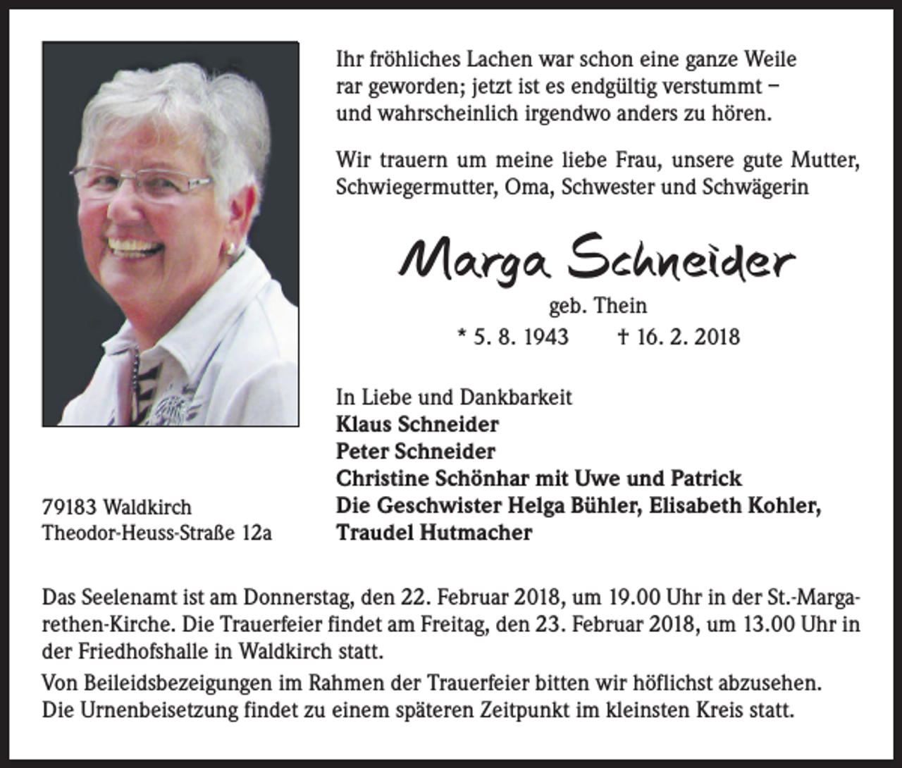<p>Ihr fröhliches Lachen war schon eine ganze Weile<br />rar geworden; jetzt ist es endgültig verstummt –<br />und wahrscheinlich irgendwo anders zu hören.<br />Wir trauern um meine liebe Frau, unsere gute Mutter,<br />Schwiegermutter, Oma, Schwester und Schwägerin</p><p>Marga Schneider<br />geb. Thein<br />* 5. 8. 1943 † 16. 2. 2018</p><p>79183 Waldkirch<br />Theodor-Heuss-Straße 12a</p><p>In Liebe und Dankbarkeit<br />Klaus Schneider<br />Peter Schneider<br />Christine Schönhar mit Uwe und Patrick<br />Die Geschwister Helga Bühler, Elisabeth Kohler,<br />Traudel Hutmacher</p><p>Das Seelenamt ist am Donnerstag, den 22. Februar 2018, um 19.00 Uhr in der St.-Margarethen-Kirche. Die Trauerfeier findet am Freitag, den 23. Februar 2018, um 13.00 Uhr in<br />der Friedhofshalle in Waldkirch statt.<br />Von Beileidsbezeigungen im Rahmen der Trauerfeier bitten wir höflichst abzusehen.<br />Die Urnenbeisetzung findet zu einem späteren Zeitpunkt im kleinsten Kreis statt.</p>