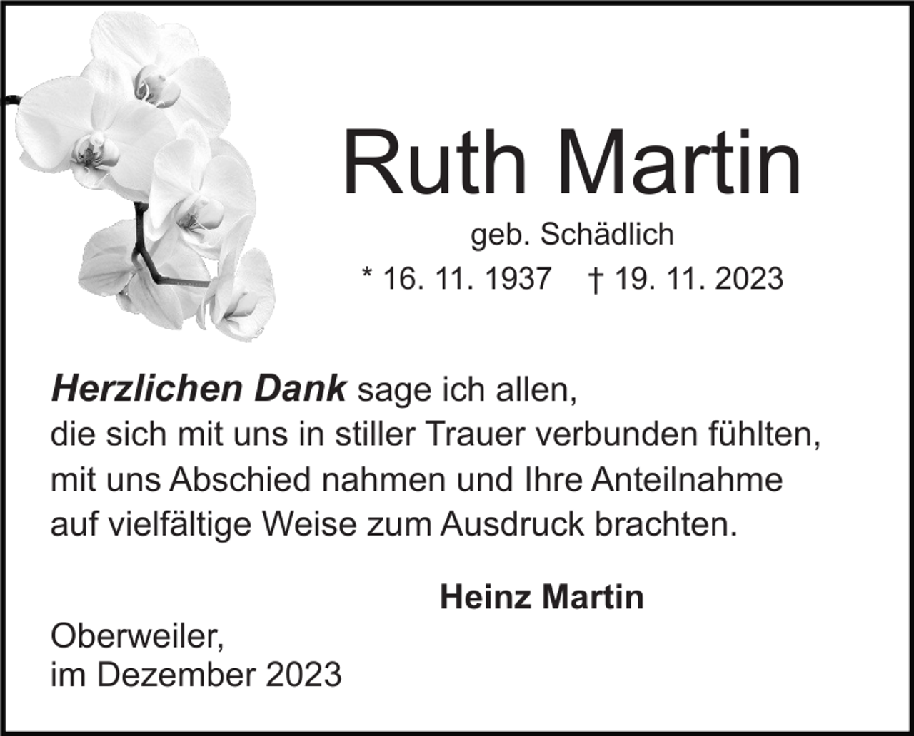 <p>Ruth Martin<br />geb. Schädlich<br />* 16. 11. 1937 † 19. 11. 2023</p><p>Herzlichen Dank sage ich allen,<br />die sich mit uns in stiller Trauer verbunden fühlten,<br />mit uns Abschied nahmen und Ihre Anteilnahme<br />auf vielfältige Weise zum Ausdruck brachten.<br />Oberweiler,<br />im Dezember 2023</p><p>Heinz Martin</p>