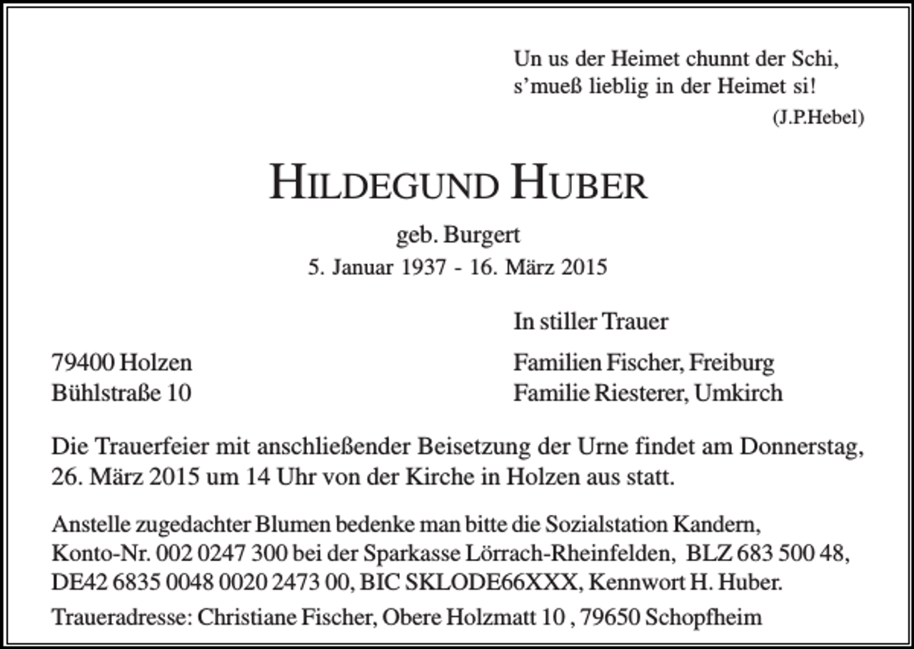 <p>Un us der Heimet chunnt der Schi,<br />s’mueß lieblig in der Heimet si!<br />(J.P.Hebel)</p><p>HILDEGUND HUBER<br />geb. Burgert<br />5. Januar 1937 - 16. März 2015</p><p>In stiller Trauer<br />79400 Holzen<br />Bühlstraße 10</p><p>Familien Fischer, Freiburg<br />Familie Riesterer, Umkirch</p><p>Die Trauerfeier mit anschließender Beisetzung der Urne findet am Donnerstag,<br />26. März 2015 um 14 Uhr von der Kirche in Holzen aus statt.<br />Anstelle zugedachter Blumen bedenke man bitte die Sozialstation Kandern,<br />Konto-Nr. 047 300 bei der Sparkasse Lörrach-Rheinfelden, BLZ 683 500 48,<br />DE42 6835 0048 0020 2473 00, BIC SKLODE66XXX, Kennwort H. Huber.<br />Traueradresse: Christiane Fischer, Obere Holzmatt 10 , 79650 Schopfheim</p>