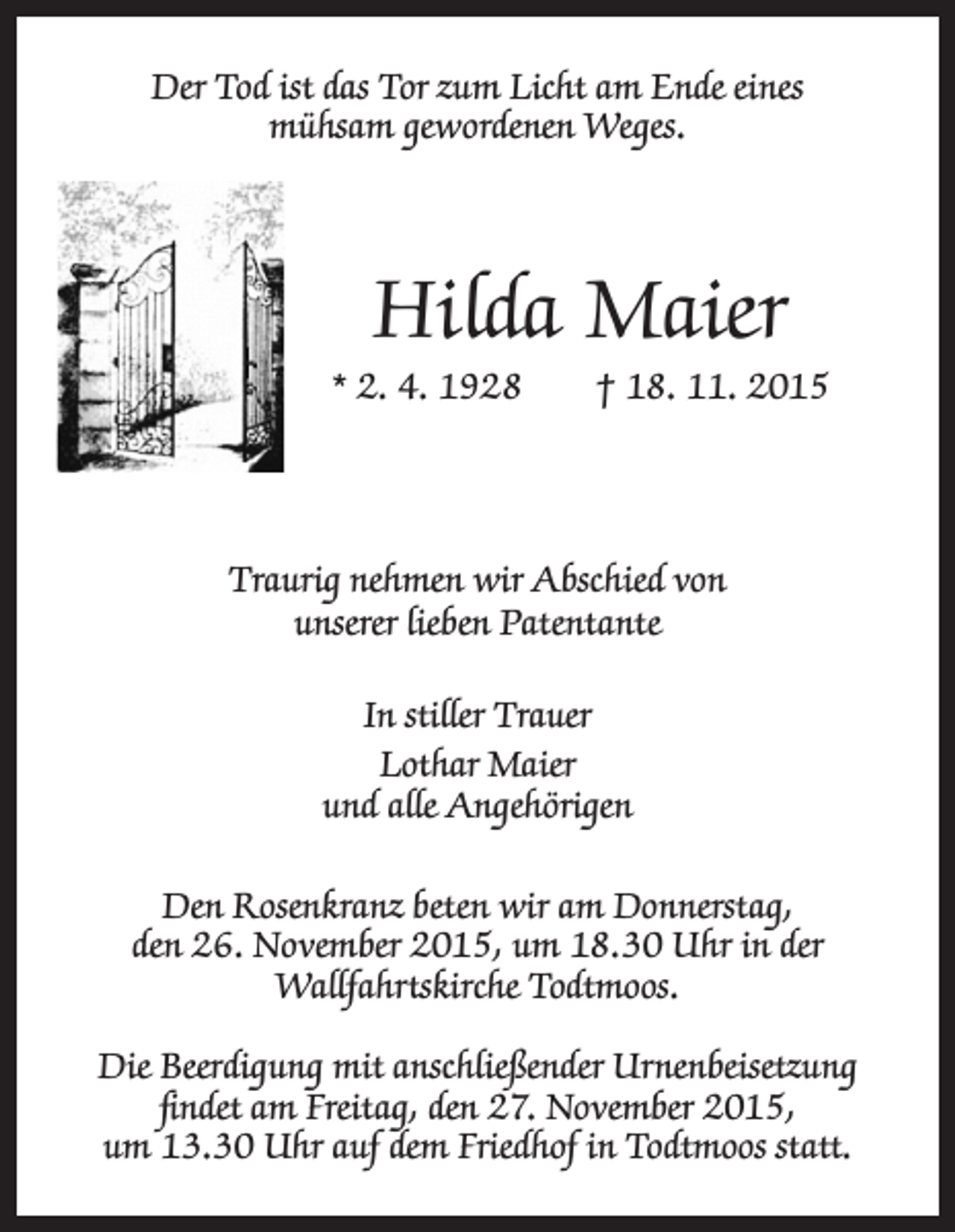 <p>Der Tod ist das Tor zum Licht am Ende eines<br />mühsam gewordenen Weges.</p><p>Hilda Maier</p><p>* 2. 4. 1928 † 18. 11. 2015</p><p>Traurig nehmen wir Abschied von<br />unserer lieben Patentante<br />In stiller Trauer<br />Lothar Maier<br />und alle Angehörigen<br />Den Rosenkranz beten wir am Donnerstag,<br />den 26. November 2015, um 18.30 Uhr in der<br />Wallfahrtskirche Todtmoos.<br />Die Beerdigung mit anschließender Urnenbeisetzung<br />findet am Freitag, den 27. November 2015,<br />um 13.30 Uhr auf dem Friedhof in Todtmoos statt.</p>