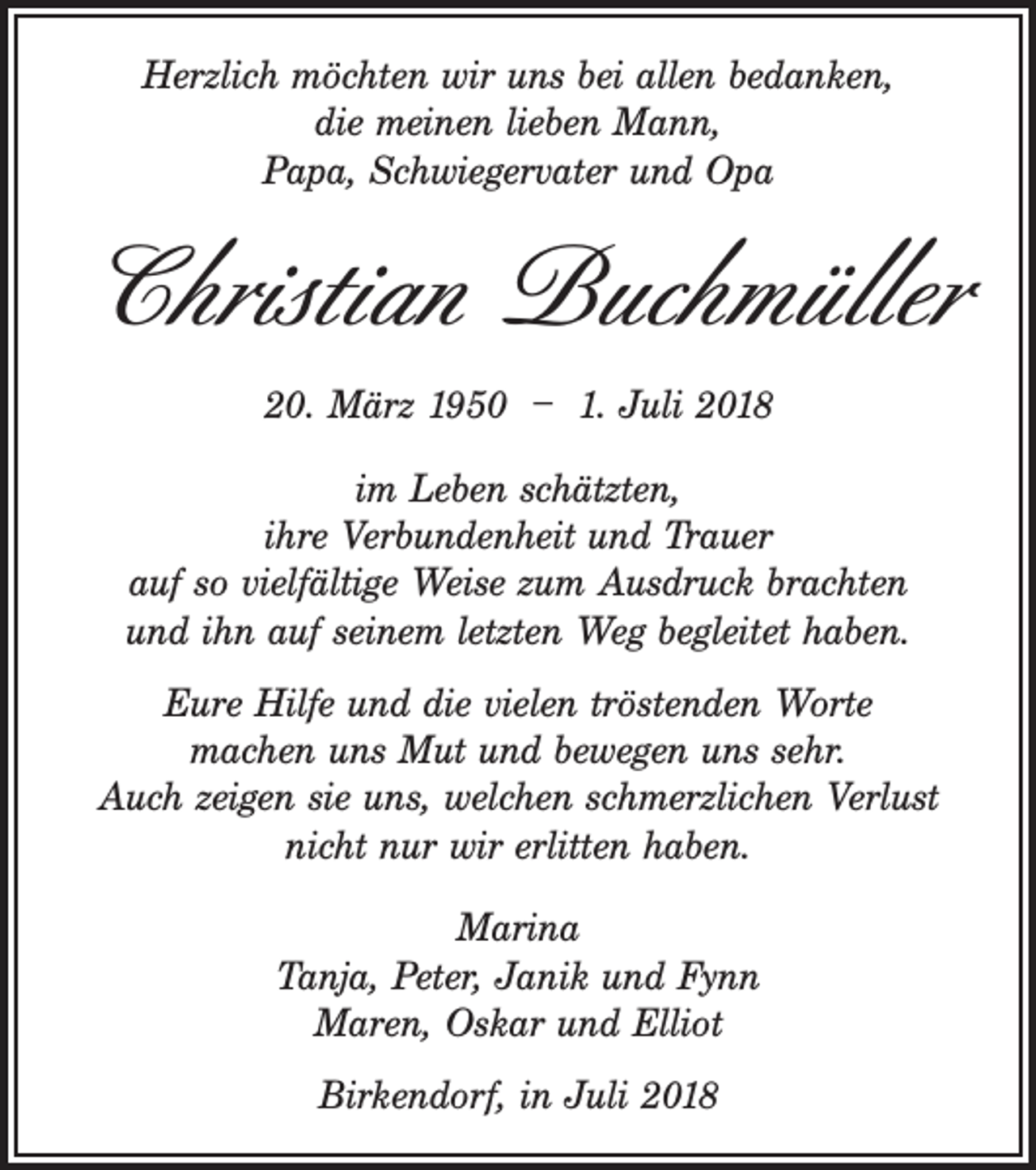 <p>Herzlich möchten wir uns bei allen bedanken,<br />die meinen lieben Mann,<br />Papa, Schwiegervater und Opa</p><p>Christian Buchmüller<br />20. März 1950 – 1. Juli 2018<br />im Leben schätzten,<br />ihre Verbundenheit und Trauer<br />auf so vielfältige Weise zum Ausdruck brachten<br />und ihn auf seinem letzten Weg begleitet haben.<br />Eure Hilfe und die vielen tröstenden Worte<br />machen uns Mut und bewegen uns sehr.<br />Auch zeigen sie uns, welchen schmerzlichen Verlust<br />nicht nur wir erlitten haben.<br />Marina<br />Tanja, Peter, Janik und Fynn<br />Maren, Oskar und Elliot<br />Birkendorf, in Juli 2018</p>