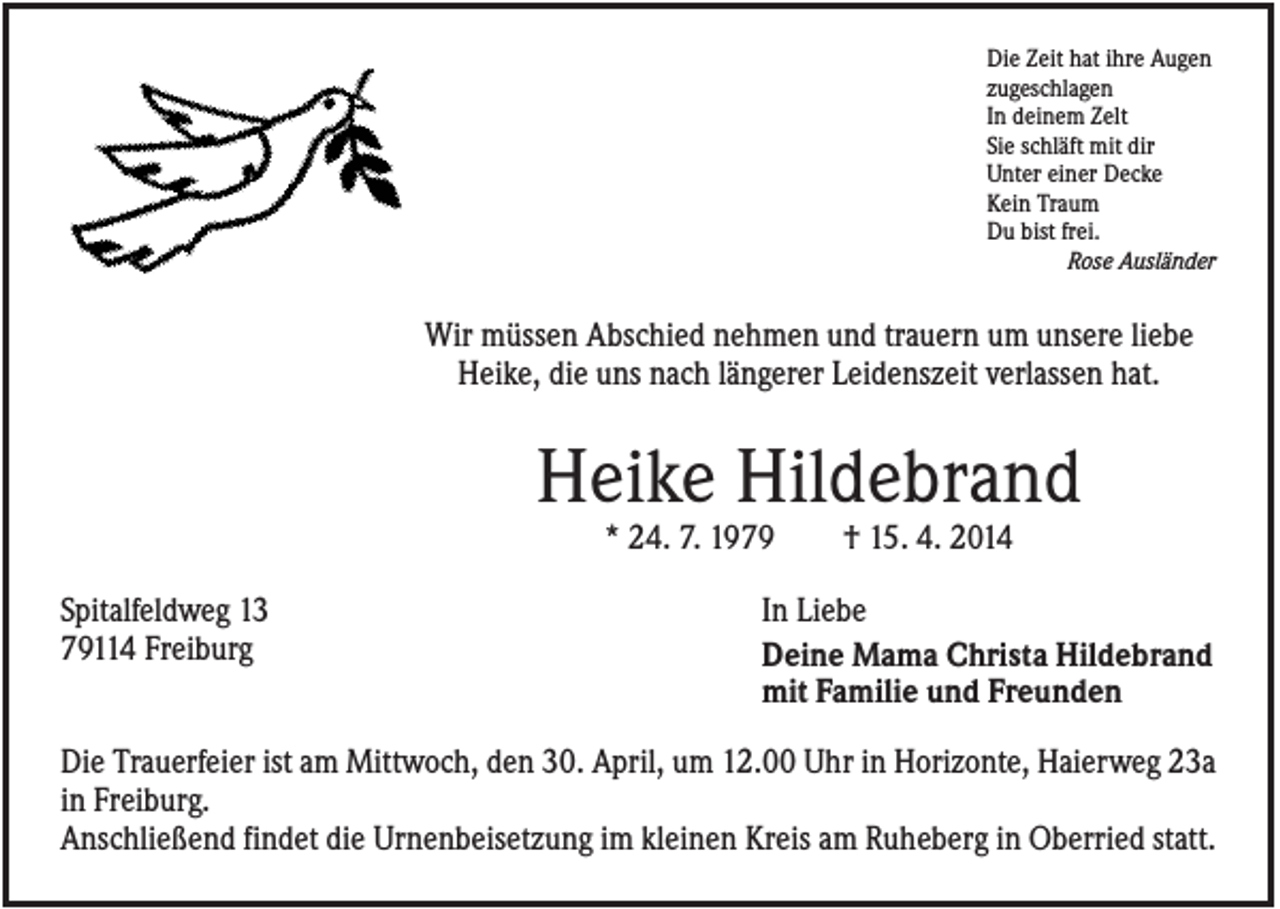 <p>Die Zeit hat ihre Augen<br />zugeschlagen<br />In deinem Zelt<br />Sie schläft mit dir<br />Unter einer Decke<br />Kein Traum<br />Du bist frei.<br />Rose Ausländer</p><p>Wir müssen Abschied nehmen und trauern um unsere liebe<br />Heike, die uns nach längerer Leidenszeit verlassen hat.</p><p>Heike Hildebrand<br />* 24. 7. 1979<br />Spitalfeldweg 13<br />79114 Freiburg</p><p>† 15. 4. 2014</p><p>In Liebe<br />Deine Mama Christa Hildebrand<br />mit Familie und Freunden</p><p>Die Trauerfeier ist am Mittwoch, den 30. April, um 12.00 Uhr in Horizonte, Haierweg 23a<br />in Freiburg.<br />Anschließend findet die Urnenbeisetzung im kleinen Kreis am Ruheberg in Oberried statt.</p>