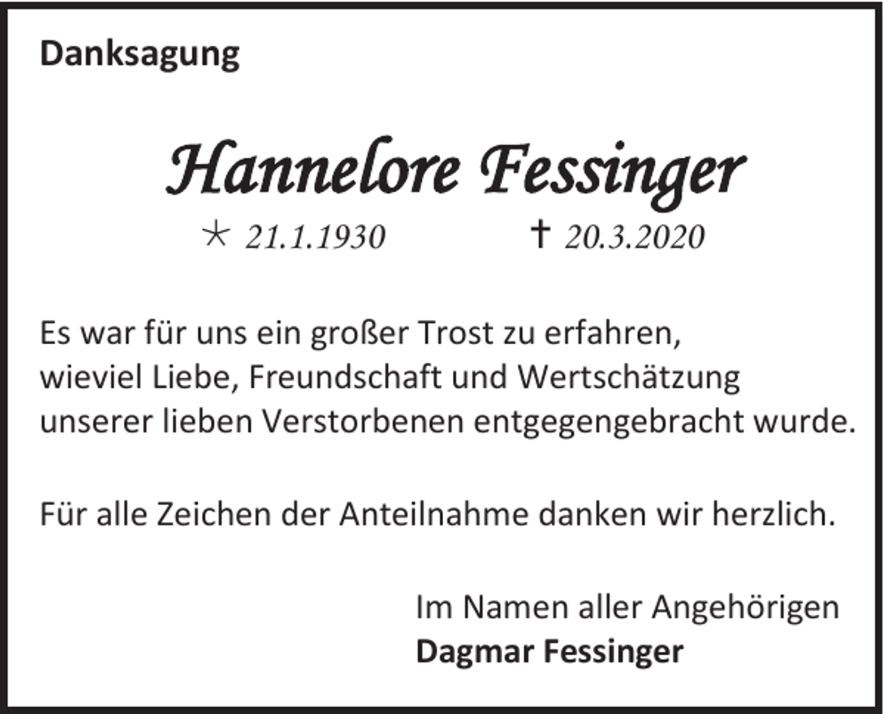 <p>Danksagung</p><p>Hannelore Fessinger<br /> 21.1.1930</p><p> 20.3.2020</p><p>Es war für uns ein großer Trost zu erfahren,<br />wieviel Liebe, Freundschaft und Wertschätzung<br />unserer lieben Verstorbenen entgegengebracht wurde.<br />Für alle Zeichen der Anteilnahme danken wir herzlich.<br />Im Namen aller Angehörigen<br />Dagmar Fessinger</p>