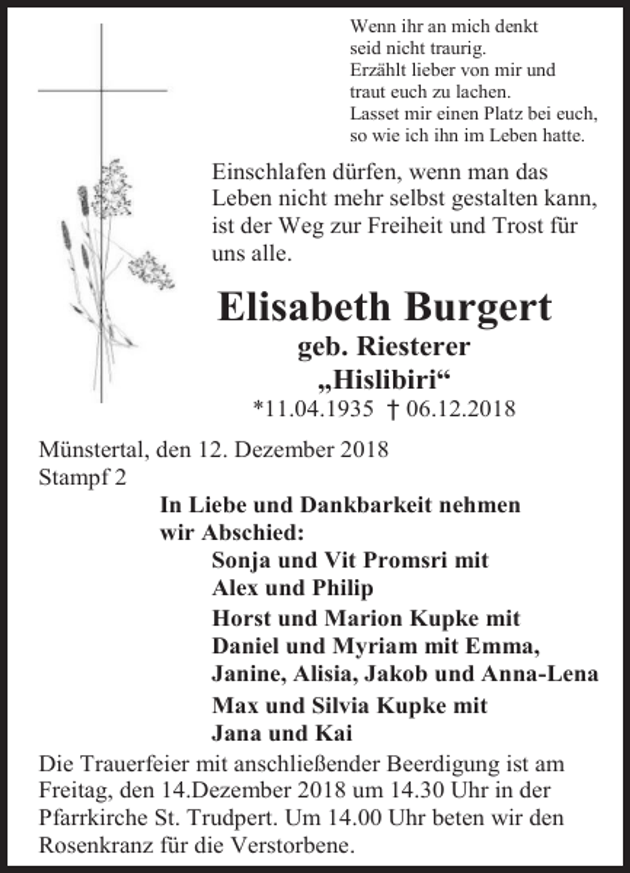 <p>Wenn ihr an mich denkt<br />seid nicht traurig.<br />Erzählt lieber von mir und<br />traut euch zu lachen.<br />Lasset mir einen Platz bei euch,<br />so wie ich ihn im Leben hatte.</p><p>Einschlafen dürfen, wenn man das<br />Leben nicht mehr selbst gestalten kann,<br />ist der Weg zur Freiheit und Trost für<br />uns alle.</p><p>Elisabeth Burgert<br />geb. Riesterer<br />„Hislibiri“<br />*11.04.1935 † 06.12.2018<br />Münstertal, den 12. Dezember 2018<br />Stampf 2<br />In Liebe und Dankbarkeit nehmen<br />wir Abschied:<br />Sonja und Vit Promsri mit<br />Alex und Philip<br />Horst und Marion Kupke mit<br />Daniel und Myriam mit Emma,<br />Janine, Alisia, Jakob und Anna-Lena<br />Max und Silvia Kupke mit<br />Jana und Kai<br />Die Trauerfeier mit anschließender Beerdigung ist am<br />Freitag, den 14.Dezember 2018 um 14.30 Uhr in der<br />Pfarrkirche St. Trudpert. Um 14.00 Uhr beten wir den<br />Rosenkranz für die Verstorbene.</p>