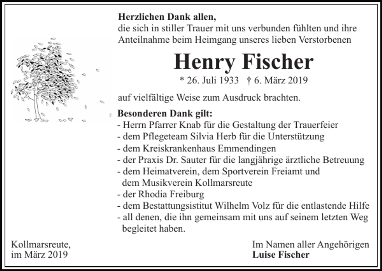 <p>Herzlichen Dank allen,<br />die sich in stiller Trauer mit uns verbunden fühlten und ihre<br />Anteilnahme beim Heimgang unseres lieben Verstorbenen</p><p>Henry Fischer<br />* 26. Juli 1933 † 6. März 2019<br />auf vielfältige Weise zum Ausdruck brachten.<br />Besonderen Dank gilt:<br />- Herrn Pfarrer Knab für die Gestaltung der Trauerfeier<br />- dem Pflegeteam Silvia Herb für die Unterstützung<br />- dem Kreiskrankenhaus Emmendingen<br />- der Praxis Dr. Sauter für die langjährige ärztliche Betreuung<br />- dem Heimatverein, dem Sportverein Freiamt und<br />dem Musikverein Kollmarsreute<br />- der Rhodia Freiburg<br />- dem Bestattungsistitut Wilhelm Volz für die entlastende Hilfe<br />- all denen, die ihn gemeinsam mit uns auf seinem letzten Weg<br />begleitet haben.<br />Kollmarsreute,<br />im März 2019</p><p>Im Namen aller Angehörigen<br />Luise Fischer</p>