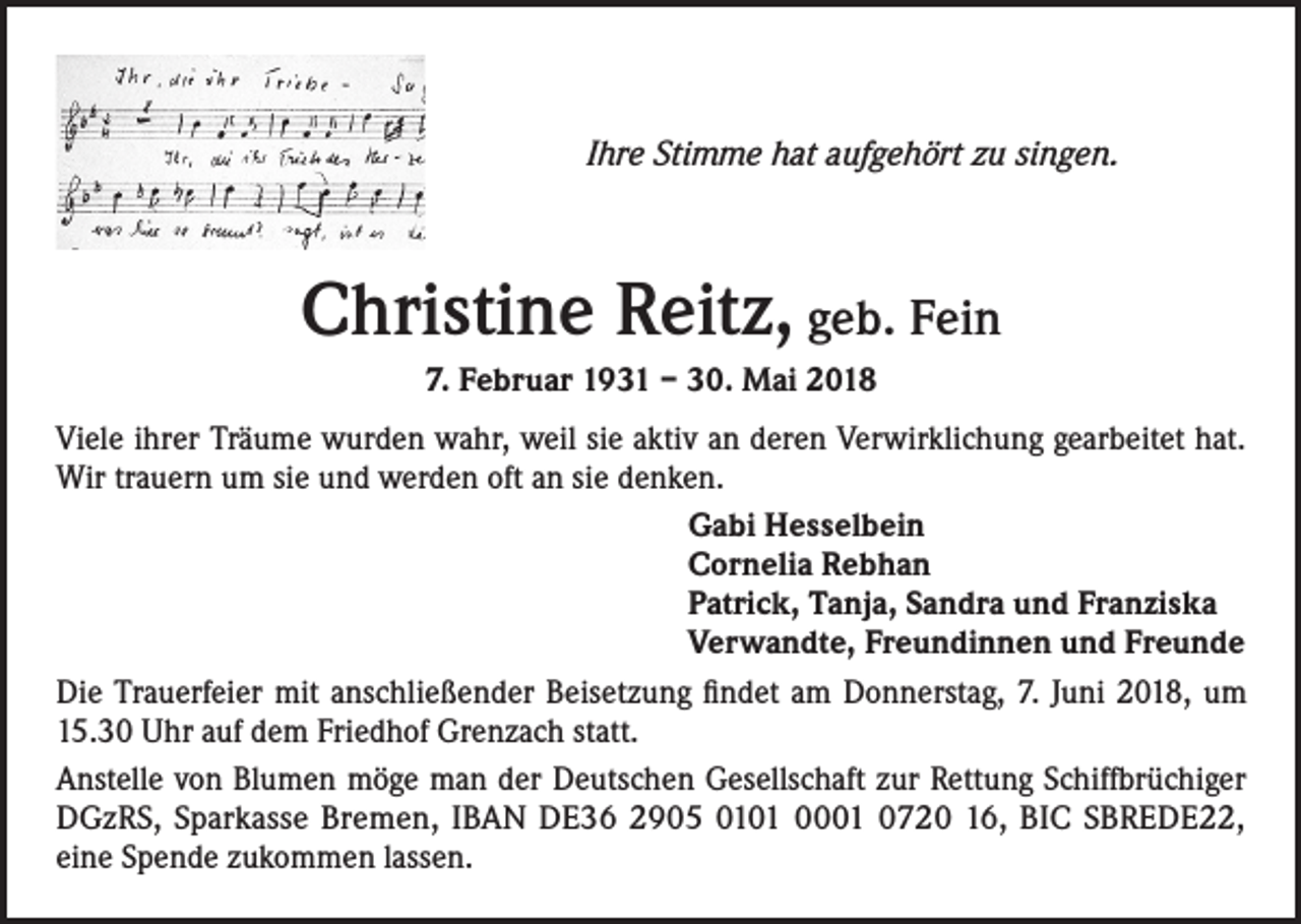 <p>Ihre Stimme hat aufgehört zu singen.</p><p>Christine Reitz, geb. Fein<br />7. Februar 1931 – 30. Mai 2018<br />Viele ihrer Träume wurden wahr, weil sie aktiv an deren Verwirklichung gearbeitet hat.<br />Wir trauern um sie und werden oft an sie denken.<br />Gabi Hesselbein<br />Cornelia Rebhan<br />Patrick, Tanja, Sandra und Franziska<br />Verwandte, Freundinnen und Freunde<br />Die Trauerfeier mit anschließender Beisetzung findet am Donnerstag, 7. Juni 2018, um<br />15.30 Uhr auf dem Friedhof Grenzach statt.<br />Anstelle von Blumen möge man der Deutschen Gesellschaft zur Rettung Schiffbrüchiger<br />DGzRS, Sparkasse Bremen, IBAN DE36 2905 0101 0001 0720 16, BIC SBREDE22,<br />eine Spende zukommen lassen.</p>