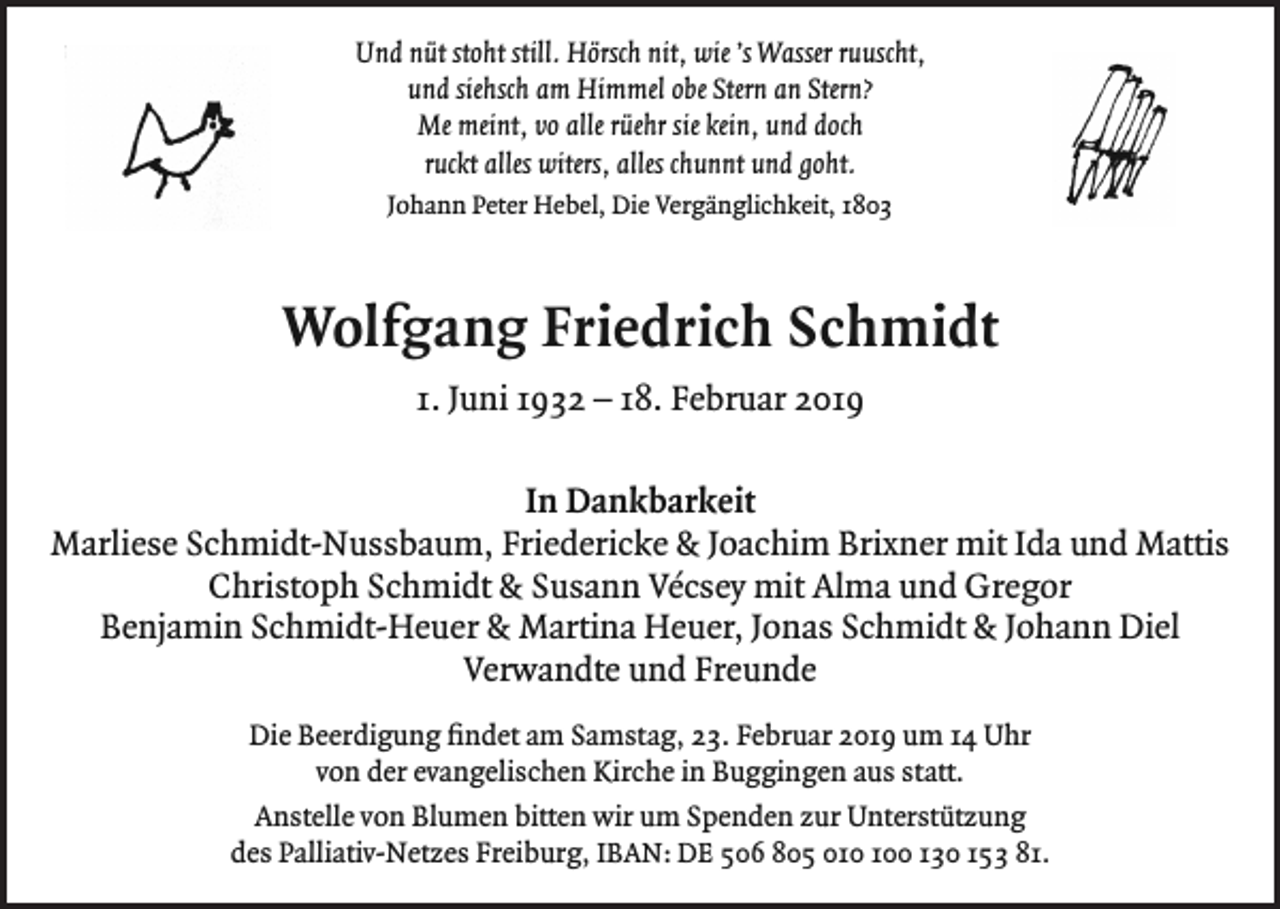 <p>Und nüt stoht still. Hörsch nit, wie ’s Wasser ruuscht,<br />und siehsch am Himmel obe Stern an Stern?<br />Me meint, vo alle rüehr sie kein, und doch<br />ruckt alles witers, alles chunnt und goht.<br />Johann Peter Hebel, Die Vergänglichkeit, 1803</p><p>Wolfgang Friedrich Schmidt<br />1. Juni 1932 – 18. Februar 2019<br />In Dankbarkeit<br />Marliese Schmidt-Nussbaum, Friedericke &amp; Joachim Brixner mit Ida und Mattis<br />Christoph Schmidt &amp; Susann Vécsey mit Alma und Gregor<br />Benjamin Schmidt-Heuer &amp; Martina Heuer, Jonas Schmidt &amp; Johann Diel<br />Verwandte und Freunde<br />Die Beerdigung findet am Samstag, 23. Februar 2019 um 14 Uhr<br />von der evangelischen Kirche in Buggingen aus statt.<br />Anstelle von Blumen bitten wir um Spenden zur Unterstützung<br />des Palliativ-Netzes Freiburg, IBAN: DE 506 805 00 130 153 81.</p>