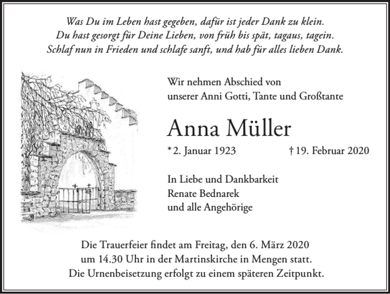 <p>Was Du im Leben hast gegeben, dafür ist jeder Dank zu klein.<br />Du hast gesorgt für Deine Lieben, von früh bis spät, tagaus, tagein.<br />Schlaf nun in Frieden und schlafe sanft, und hab für alles lieben Dank.<br />Wir nehmen Abschied von<br />unserer Anni Gotti, Tante und Großtante</p><p>Anna Müller<br />* 2. Januar 1923</p><p>† 19. Februar 2020</p><p>In Liebe und Dankbarkeit<br />Renate Bednarek<br />und alle Angehörige<br />Die Trauerfeier findet am Freitag, den 6. März 2020<br />um 14.30 Uhr in der Martinskirche in Mengen statt.<br />Die Urnenbeisetzung erfolgt zu einem späteren Zeitpunkt.</p>