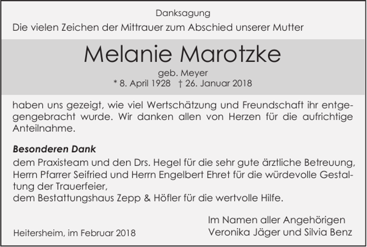 <p>DDanksagung<br />a n ks a g u n g</p><p>DiDie<br />e vivielen<br />el e n ZZeichen<br />ei c h e n dder<br />er Mittrauer<br />Mittr a u er z zum<br />u m AAbschied<br />bs c hi e d uunserer<br />ns er er Mutter<br />M utt er</p><p>MMelanie<br />el a ni e MMarotzke<br />ar ot z k e<br />ggeb.<br />e b. Meyer<br />M e y er<br />8. April<br />A pril 1928<br />1 9 2 8 †† 26.<br />2 6. Januar<br />J a n u ar<br />** 8.</p><p>h a b e n uuns<br />haben<br />ns gezeigt,<br />g e z ei gt, wie<br />wi e viviel<br />el Wertschätzung<br />W erts c h ät z u n g uund<br />n d FrFreundschaft<br />e u n ds c h aft i ihr<br />hr eentgent g e allen<br />ggengebracht<br />e n g e br a c ht wurde.<br />w ur d e. Wir<br />Wir ddanken<br />a n k e n all<br />e n vvon<br />o n HHerzen<br />er z e n f für<br />ür didie<br />e aaufrichtige<br />ufri c hti g e<br />AAnteilnahme.<br />nt eil n a h m e.<br />B e s o n d er e n Dank<br />Besonderen<br />Dank<br />Praxisteam<br />ärztliche<br />ddem<br />e m Pr<br />a xist e a m uund<br />n d dden<br />e n Drs.<br />Drs. HHegel<br />e g el f für<br />ür didie<br />e ssehr<br />e hr ggute<br />ut e är<br />ztli c h e BBetreuung,<br />etr e u u n g,<br />Pfarrer<br />HHerrn<br />err n Pf<br />arr er SSeifried<br />eifri e d uund<br />n d HHerrn<br />err n EEngelbert<br />n g el b ert EEhret<br />hr et f für<br />ür didie<br />e würdevolle<br />w ür d e v oll e GestalG est al ttung<br />u n g der<br />d er Trauerfeier,<br />Tr a u erf ei er,<br />Hilfe.<br />ddem<br />e m BBestattungshaus<br />est att u n gs h a us ZZepp<br />epp &amp;<br />&amp; HHöfler<br />öfl er f für<br />ür didie<br />e wertvolle<br />w ert v oll e Hilf<br />e.<br />HHeitersheim,<br />eit ers h ei m, i im<br />m FFebruar<br />e br u ar 22</p><p>I m Namen<br />Im<br />N a m e n aller<br />all er Angehörigen<br />A n g e h öri g e n<br />VVeronika<br />er o ni k a JJäger<br />ä g er uund<br />n d SilSilvia<br />vi a BBenz<br />e nz</p>