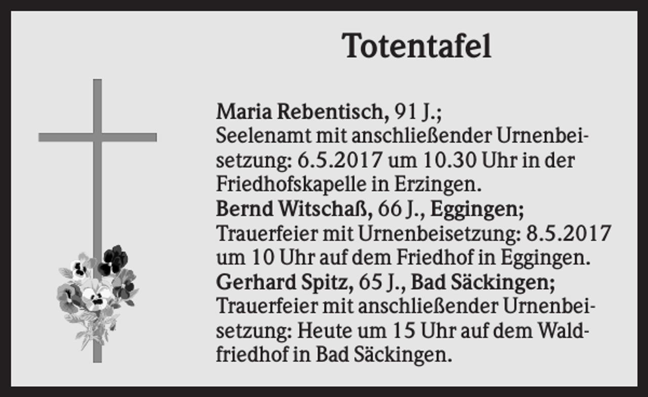 <p>Totentafel<br />Maria Rebentisch, 91 J.;<br />Seelenamt mit anschließender Urnenbeisetzung: 6.5.2017 um 10.30 Uhr in der<br />Friedhofskapelle in Erzingen.<br />Bernd Witschaß, 66 J., Eggingen;<br />Trauerfeier mit Urnenbeisetzung: 8.5.2017<br />um 10 Uhr auf dem Friedhof in Eggingen.<br />Gerhard Spitz, 65 J., Bad Säckingen;<br />Trauerfeier mit anschließender Urnenbeisetzung: Heute um 15 Uhr auf dem Waldfriedhof in Bad Säckingen.</p>