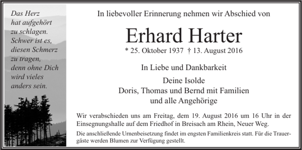 <p>Das Herz<br />hat aufgehört<br />zu schlagen.<br />Schwer ist es,<br />diesen Schmerz<br />zu tragen,<br />denn ohne Dich<br />wird vieles<br />anders sein.</p><p>In liebevoller Erinnerung nehmen wir Abschied von</p><p>Erhard Harter</p><p>* 25. Oktober 1937 † 13. August 2016</p><p>In Liebe und Dankbarkeit<br />Deine Isolde<br />Doris, Thomas und Bernd mit Familien<br />und alle Angehörige<br />Wir verabschieden uns am Freitag, dem 19. August 2016 um 16 Uhr in der<br />Einsegnungshalle auf dem Friedhof in Breisach am Rhein, Neuer Weg.<br />Die anschließende Urnenbeisetzung findet im engsten Familienkreis statt. Für die Trauergäste werden Blumen zur Verfügung gestellt.</p>