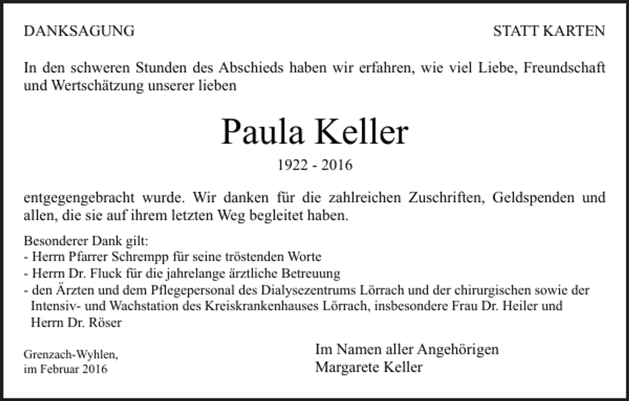 <p>DANKSAGUNG</p><p>STATT KARTEN</p><p>In den schweren Stunden des Abschieds haben wir erfahren, wie viel Liebe, Freundschaft<br />und Wertschätzung unserer lieben</p><p>Paula Keller<br />1922 - 2016</p><p>entgegengebracht wurde. Wir danken für die zahlreichen Zuschriften, Geldspenden und<br />allen, die sie auf ihrem letzten Weg begleitet haben.<br />Besonderer Dank gilt:<br />- Herrn Pfarrer Schrempp für seine tröstenden Worte<br />- Herrn Dr. Fluck für die jahrelange ärztliche Betreuung<br />- den Ärzten und dem Pflegepersonal des Dialysezentrums Lörrach und der chirurgischen sowie der<br />Intensiv- und Wachstation des Kreiskrankenhauses Lörrach, insbesondere Frau Dr. Heiler und<br />Herrn Dr. Röser<br />Grenzach-Wyhlen,<br />im Februar 2016</p><p>Im Namen aller Angehörigen<br />Margarete Keller</p>