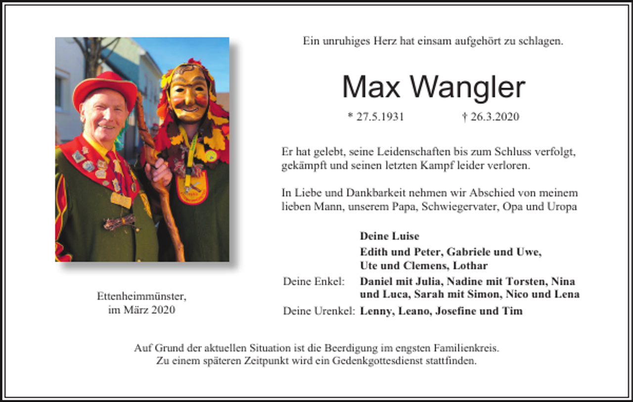 <p>Ein unruhiges Herz hat einsam aufgehört zu schlagen.</p><p>Max Wangler<br />* 27.5.1931</p><p>† 26.3.2020</p><p>Er hat gelebt, seine Leidenschaften bis zum Schluss verfolgt,<br />gekämpft und seinen letzten Kampf leider verloren.<br />In Liebe und Dankbarkeit nehmen wir Abschied von meinem<br />lieben Mann, unserem Papa, Schwiegervater, Opa und Uropa</p><p>Ettenheimmünster,<br />im März 2020</p><p>Deine Luise<br />Edith und Peter, Gabriele und Uwe,<br />Ute und Clemens, Lothar<br />Deine Enkel: Daniel mit Julia, Nadine mit Torsten, Nina<br />und Luca, Sarah mit Simon, Nico und Lena<br />Deine Urenkel: Lenny, Leano, Josefine und Tim</p><p>Auf Grund der aktuellen Situation ist die Beerdigung im engsten Familienkreis.<br />Zu einem späteren Zeitpunkt wird ein Gedenkgottesdienst stattfinden.</p>