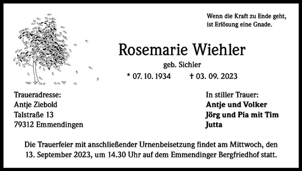 <p>Wenn die Kraft zu Ende geht,<br />ist Erlösung eine Gnade.</p><p>Rosemarie Wiehler<br />geb. Sichler<br />* 07. 10. 1934<br />† 03. 09. 2023<br />Traueradresse:<br />Antje Ziebold<br />Talstraße 13<br />79312 Emmendingen</p><p>In stiller Trauer:<br />Antje und Volker<br />Jörg und Pia mit Tim<br />Jutta</p><p>Die Trauerfeier mit anschließender Urnenbeisetzung findet am Mittwoch, den<br />13. September 2023, um 14.30 Uhr auf dem Emmendinger Bergfriedhof statt.</p>