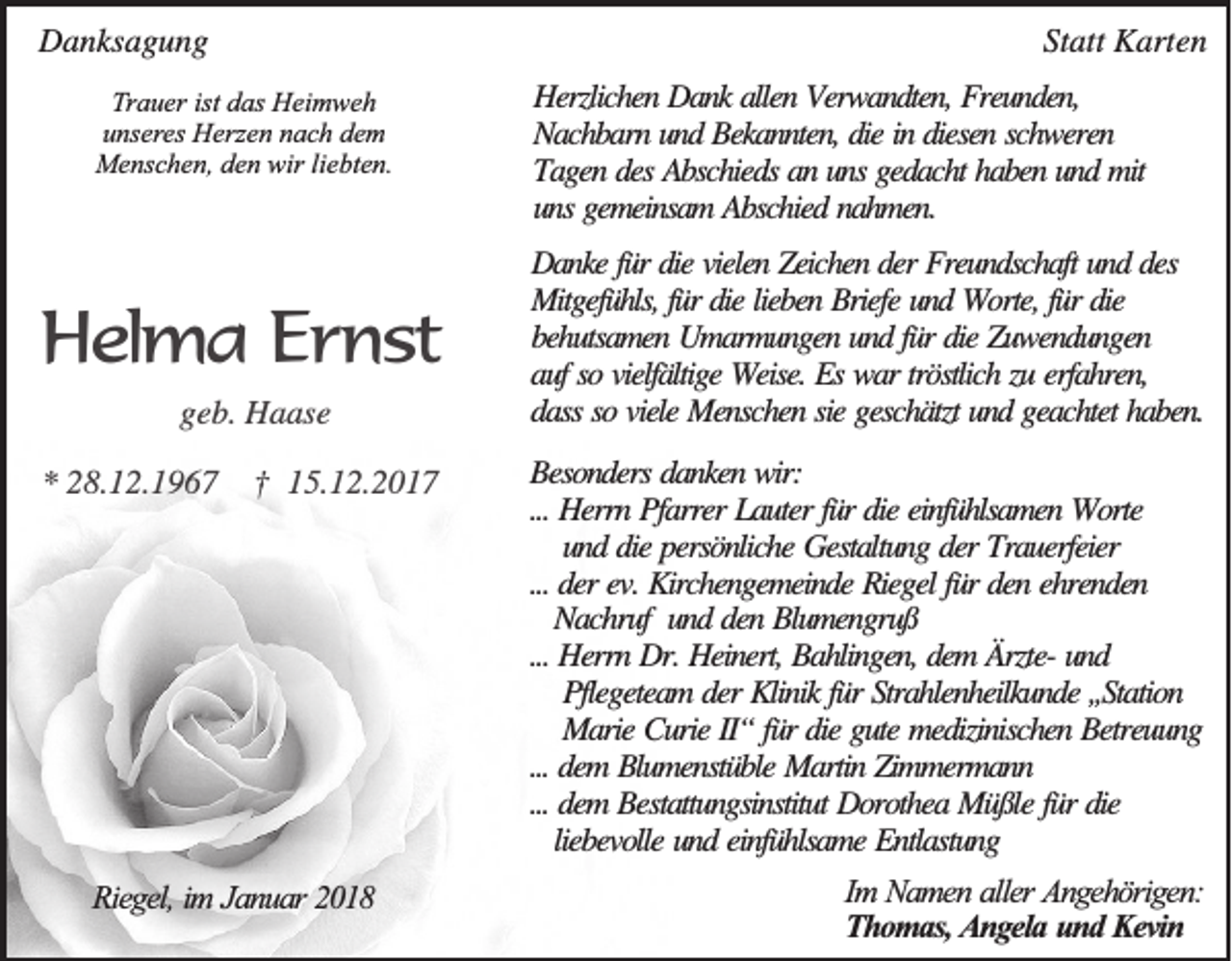 <p>DDanksagung<br />a n ks a g u n g</p><p>StStatt<br />att KKarten<br />art e n</p><p>TTrauer<br />r a u er ist<br />ist das<br />d as Heimweh<br />H ei m w e h<br />u ns er es Herzen<br />H erz e n nach<br />n a c h dem<br />de m<br />unseres<br />Menschen,<br />wirliliebten.<br />M e ns c h e n, d den<br />e n wir<br />e bt e n.</p><p>HHelma<br />e lm a Ernst<br />E rn st<br />ggeb.<br />e b. Haase<br />H a as e<br />*<br />* 228.12.1967<br />8. 1 2. 1 9 6 7</p><p>†† 115.12.2017<br />5. 1 2. 2 0 1 7</p><p>RRiegel,<br />ieg el, im<br />im Ja<br />Januar<br />n u a r 22</p><p>HHerzlichen<br />erzlich en DDank<br />a n k aallen<br />llen Verwandten,<br />V erw a n d ten , FFreunden,<br />reu n d en ,<br />N a ch b a rn und<br />u n d Bekannten,<br />B eka n n ten , die<br />d ie in<br />in diesen<br />d iesen schweren<br />sch w eren<br />Nachbarn<br />Tagen<br />T a g en ddes<br />es Abschieds<br />A b sch ied s aan<br />n uns<br />u n s gedacht<br />g ed a ch t hhaben<br />a b en und<br />u n d mit<br />m it<br />uns<br />u n s gemeinsam<br />g em ein sa m Abschied<br />A b sch ied nahmen.<br />n a h m en .<br />DDanke<br />a n ke fü<br />fürr die<br />d ie vielen<br />vielen ZZeichen<br />eich en der<br />d er Freundschaft<br />F reu n d sch a ft uund<br />n d ddes<br />es<br />Mitgefühls,<br />fürr die<br />M itg efü h ls, für<br />fü r die<br />d ie lieben<br />lieb en Briefe<br />B riefe und<br />u n d WWorte,<br />o rte, fü<br />d ie<br />bbehutsamen<br />eh u tsa m en UUmarmungen<br />m a rm u n g en und<br />u n d für<br />fü r die<br />d ie ZZuwendungen<br />u w en d u n g en<br />aauf<br />u f so<br />so vielfä<br />ltig e WWeise.<br />eise. EEss wwar<br />a r trö<br />stlich zu<br />h ren ,<br />vielfältige<br />tröstlich<br />zu erfa<br />erfahren,<br />dass<br />d a ss so<br />so viele<br />viele Menschen<br />M en sch en sie<br />sie ggeschätzt<br />esch ä tzt und<br />u n d geachtet<br />g ea ch tet haben.<br />h a b en .<br />BBesonders<br />eso n d ers danken<br />d a n ken wir:<br />w ir:<br />...<br />errn PPfarrer<br />fa rrer LLauter<br />a u ter für<br />fü r ddie<br />ie einfühlsamen<br />ein fü h lsa m en WWorte<br />o rte<br />... HHerrn<br />u n d die<br />d ie persönliche<br />p ersö n lich e Gestaltung<br />G esta ltu n g der<br />d er Trauerfeier<br />T ra u erfeier<br />und<br />...<br />ehrenden<br />... der<br />d er ev.<br />ev. Kirchengemeinde<br />K irch en g em ein d e Riegel<br />R ieg el für<br />fü r den<br />d en eh<br />ren d en<br />NNachruf<br />a ch ru f und<br />u n d den<br />d en Blumengruß<br />B lu m en g ru ß<br />... Herrn<br />H errn Dr.<br />D r. Heinert,<br />H ein ert, Bahlingen,<br />B a h lin g en , dem<br />d em ÄÄrzterzte- und<br />und<br />...<br />Pflegeteam<br />P fleg etea m der<br />d er Klinik<br />K lin ik für<br />fü r Strahlenheilkunde<br />S tra h len h eilku n d e ,,Station<br />,,S ta tio n<br />M a rie Curie<br />C u rie II“<br />II“ für<br />fü r die<br />d ie gute<br />g u te medizinischen<br />m ed izin isch en Betreuung<br />B etreu u n g<br />Marie<br />... dem<br />d em Blumenstüble<br />B lu m en stü b le Martin<br />M a rtin Zimmermann<br />Z im m erm a n n<br />...<br />... dem<br />d em Bestattungsinstitut<br />B esta ttu n g sin stitu t Dorothea<br />D o ro th ea Müßle<br />M ü ß le für<br />fü r die<br />d ie<br />...<br />liebevolle<br />lieb evo lle und<br />u n d einfühlsame<br />ein fü h lsa m e Entlastung<br />E n tla stu n g<br />Im NNamen<br />Im<br />a m en aaller<br />ller AAngehörigen:<br />n g eh ö rig en :<br />TThomas,<br />h o m a s, AAngela<br />n g ela uund<br />n d Kevin<br />K evin</p>