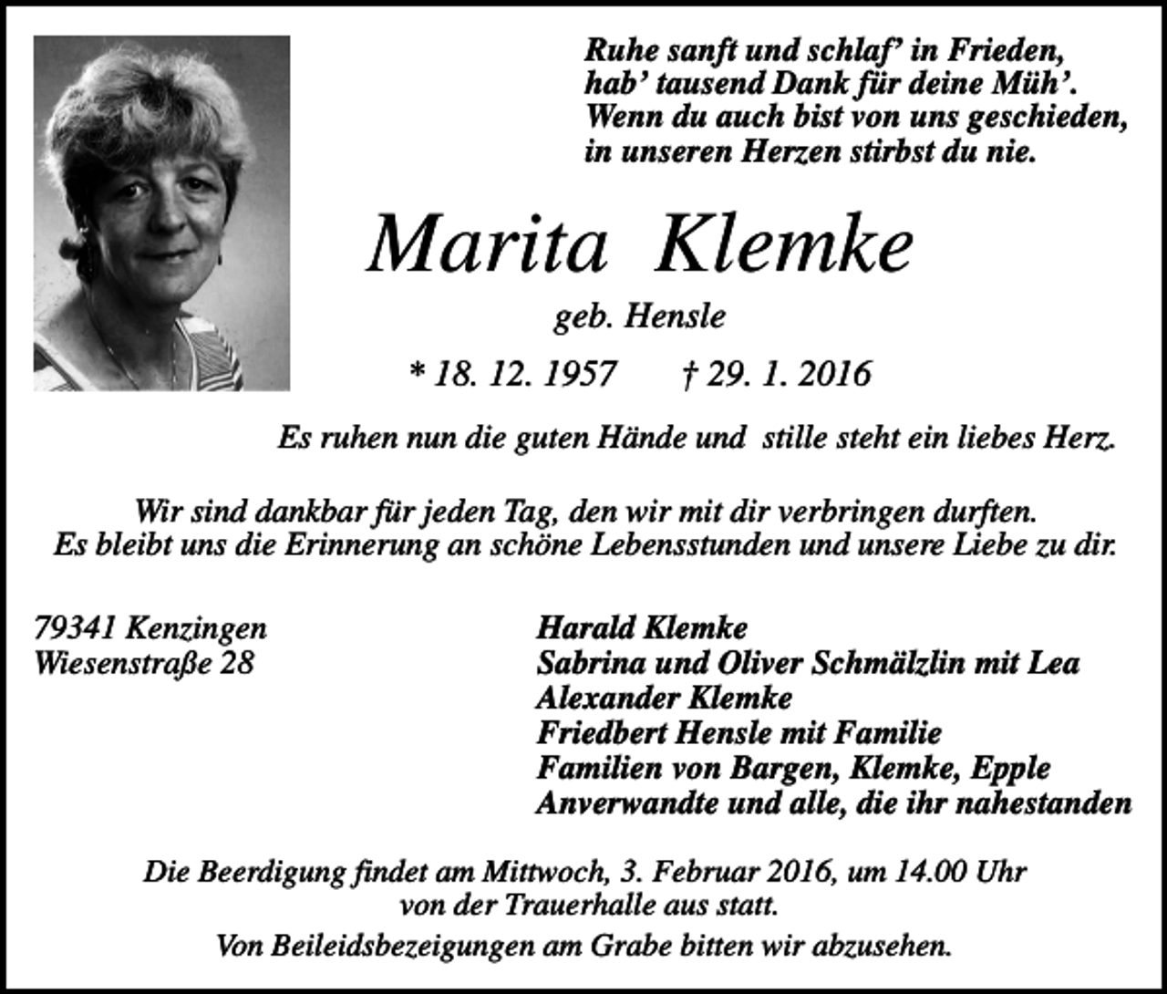 <p>Ruhe sanft und schlaf’ in Frieden,<br />hab’ tausend Dank für deine Müh’.<br />Wenn du auch bist von uns geschieden,<br />in unseren Herzen stirbst du nie.</p><p>Marita Klemke<br />geb. Hensle<br />* 18. 12. 1957</p><p>† 29. 1. 2016</p><p>Es ruhen nun die guten Hände und stille steht ein liebes Herz.<br />Wir sind dankbar für jeden Tag, den wir mit dir verbringen durften.<br />Es bleibt uns die Erinnerung an schöne Lebensstunden und unsere Liebe zu dir.<br />79341 Kenzingen<br />Wiesenstraße 28</p><p>Harald Klemke<br />Sabrina und Oliver Schmälzlin mit Lea<br />Alexander Klemke<br />Friedbert Hensle mit Familie<br />Familien von Bargen, Klemke, Epple<br />Anverwandte und alle, die ihr nahestanden</p><p>Die Beerdigung findet am Mittwoch, 3. Februar 2016, um 14.00 Uhr<br />von der Trauerhalle aus statt.<br />Von Beileidsbezeigungen am Grabe bitten wir abzusehen.</p>