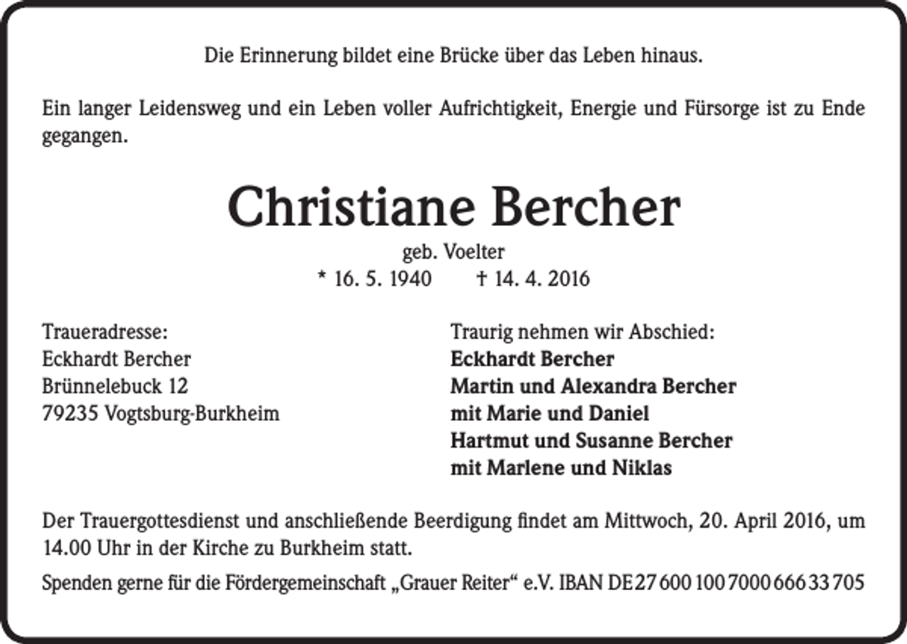 <p>Die Erinnerung bildet eine Brücke über das Leben hinaus.<br />Ein langer Leidensweg und ein Leben voller Aufrichtigkeit, Energie und Fürsorge ist zu Ende<br />gegangen.</p><p>Christiane Bercher<br />geb. Voelter<br />* 16. 5. 1940 † 14. 4. 2016</p><p>Traueradresse:<br />Traurig nehmen wir Abschied:<br />Eckhardt Bercher Eckhardt Bercher<br />Brünnelebuck 12<br />Martin und Alexandra Bercher<br />79235 Vogtsburg-Burkheim mit Marie und Daniel<br />Hartmut und Susanne Bercher<br />mit Marlene und Niklas<br />Der Trauergottesdienst und anschließende Beerdigung findet am Mittwoch, 20. April 2016, um<br />14.00 Uhr in der Kirche zu Burkheim statt.<br />Spenden gerne für die Fördergemeinschaft „Grauer Reiter“ e.V. IBAN DE 27 600 100 7000 666 33 705</p>