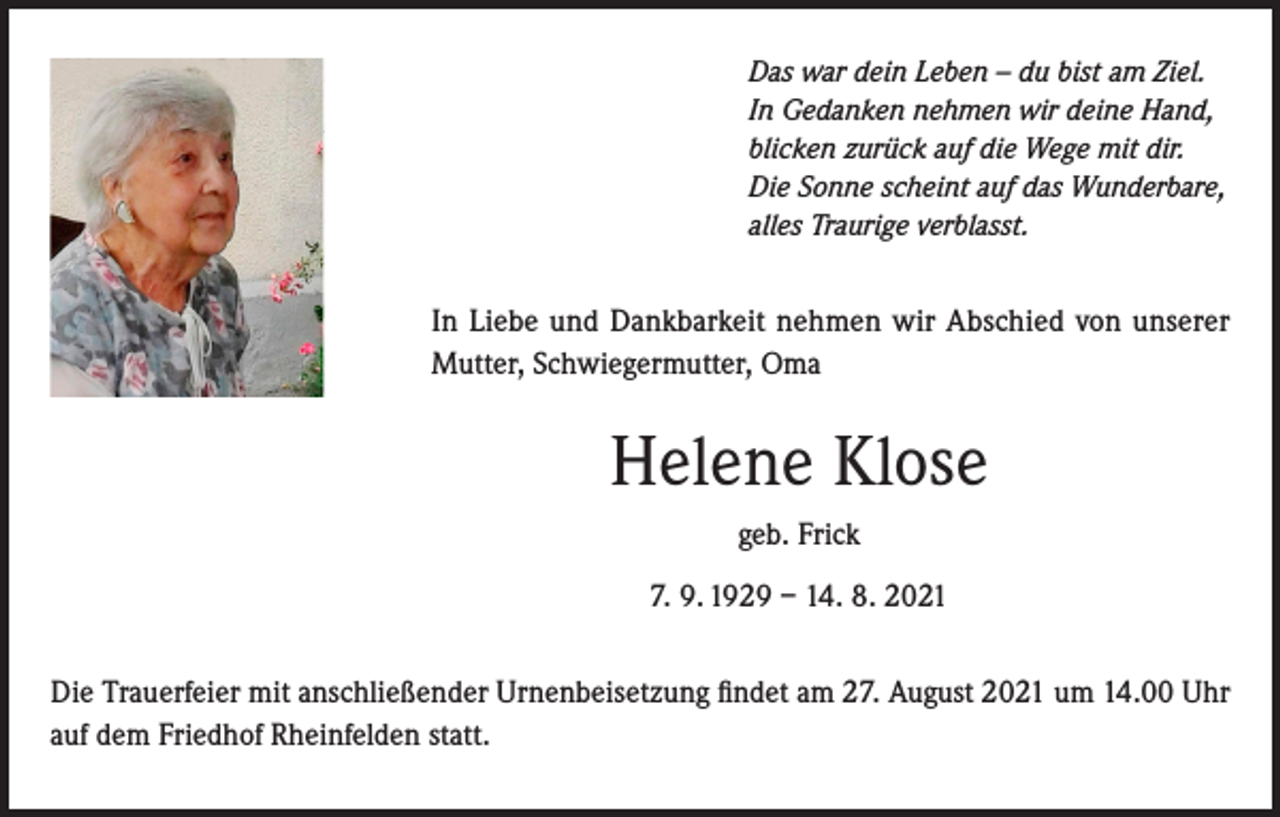 <p>Das war dein Leben – du bist am Ziel.<br />In Gedanken nehmen wir deine Hand,<br />blicken zurück auf die Wege mit dir.<br />Die Sonne scheint auf das Wunderbare,<br />alles Traurige verblasst.</p><p>In Liebe und Dankbarkeit nehmen wir Abschied von unserer<br />Mutter, Schwiegermutter, Oma</p><p>Helene Klose<br />geb. Frick<br />7. 9. 1929 – 14. 8. 2021<br />Die Trauerfeier mit anschließender Urnenbeisetzung findet am 27. August 2021 um 14.00 Uhr<br />auf dem Friedhof Rheinfelden statt.</p>